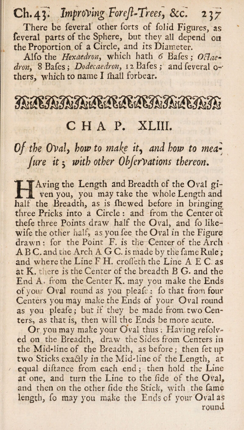 There be feveral other forts of folid Figures, as feveral parts of the Sphere, but they all depend on the Proportion of a Circle, and its Diameter. Alfo the Hex ae dr on, which hath 6 Bafes ; OBae* dron, 8 Bafes; Dodecaedron, 12 Bafes ; and feveral 0-' thers, which to name I diall forbear. CHAP. XLIII. Of the Oval, how to make it, and how to mea- fun it; with other OhferVations thereon. HAving the Length and Breadth of the Oval gi¬ ven you, you may take the whole Length and half the Breadth, as is fhewed before in bringing three Pricks into a Circle : and from the Center of thefe three Points draw half the Oval, and fo like- wife the other half* as youfee the Oval in the Figure drawn : for the Point F. is the Center of the Arch ABC. and tne Arch A G C. is made by the fame Rule; and where the Line F H. croffeth the Line A E C. as at K. there is the Center of the breadth B G. and the End A. from the Center K. may you make the Ends of your Oval round as you pleafe : fo that from four Centers you may make the Ends of your Oval round as you pleafe; but if they be made from two Cen¬ ters, as that is, then will the Ends be more acute. Or you may make your Oval thus . Having refolv- ed on the Breadth, draw the Sides from Centers in the Mid-line of the Breadth, as before; then fet up two Sticks exactly in the Mid-line of the Length, at equal diftance from each end; then hold the Line at one, and turn the Line to the fide of the Oval, and then on the other fide the Stick, with the fame length, fo may you make the Ends of your Oval as round