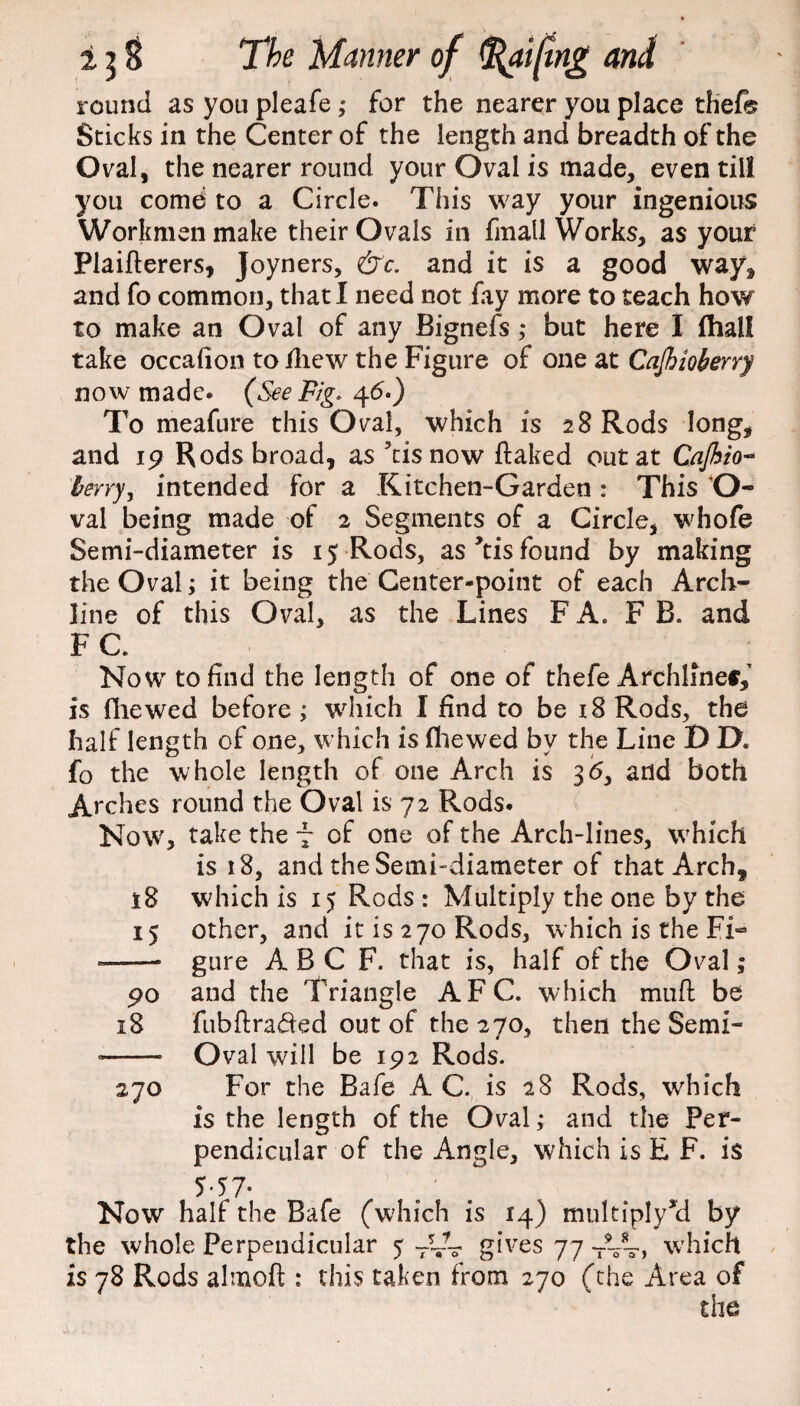 round as you pleafe ; for the nearer you place thef® Sticks in the Center of the length and breadth of the Oval, the nearer round your Oval is made, even till you comes to a Circle. This way your ingenious Workmen make their Ovals in fmall Works, as your Plaifterers, Joyners, &c. and it is a good way, and fo common, that I need not fay more to teach how to make an Oval of any Bignefs ,* but here I fhall take occafion tofliew the Figure of one at Cajhioberry now made. (See Fig- 46.) To meafure this Oval, which is 28 Rods long, and 19 Rods broad, as 5tis now flaked out at Cajhio- berry y intended for a Kitchen-Garden : This O- val being made of 2 Segments of a Circle, whofe Semi-diameter is 15 Rods, as *tis found by making the Oval; it being the Center-point of each Arch¬ line of this Oval, as the Lines FA. F B. and F C. Now to find the length of one of thefe Archlinef,' is (liewed before ; which I find to be 18 Rods, the half length of one, which is (hewed bv the Line D D* fo the whole length of one Arch is 3<5, and both Arc lies round the Oval is 72 Rods. Now, take the 7 of one of the Arch-lines, which is 18, and the Semi-diameter of that Arch, 18 which is 15 Rods : Multiply the one by the 15 other, and it is 270 Rods, which is the Fi- --- gure A B C F. that is, half of the Oval; 90 and the Triangle AFC. which mufl be 18 fubflraded out of the 270, then the Semi- •- Oval will be 192 Rods. 270 For the Bafe AC. is 28 Rods, which is the length of the Oval; and the Per¬ pendicular of the Angle, which is E F. is 5-57* Now half the Bafe (which is 14) multiply^ by the whole Perpendicular 5 -CL gives 77 T~> which is 78 Rods almoft : this taken from 270 (the Area of