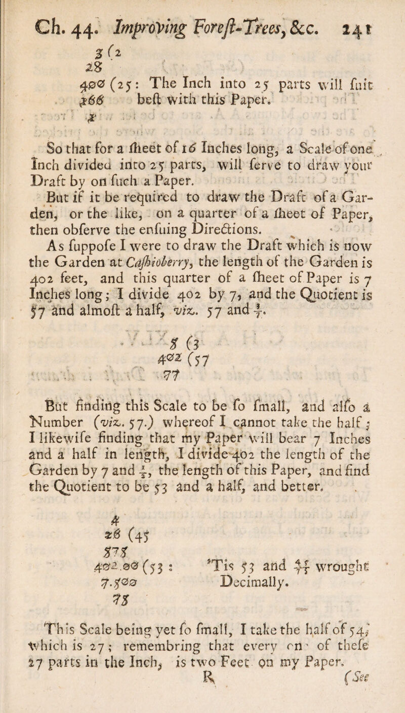 %(% as ' 400(25: The Inch Into 25 parts will fait $66 beft with this Paper,, > • 1 ■ n • x . ; j i ; -• \i • • ? t • ■ , ■ . . ; . / .. So that for a flieet of 16 Inches long, a Scale of one Inch divided into 25 parts, will ferve to draw your Draft by on fucii a Paper. But if it be required to draw the Draft of a Gar¬ den, or the like, on a quarter of a ilieet of Paper, then obferve the enfuing Directions. As fuppofe I were to draw the Draft which is now the Garden at Cajhiobeny, the length ol the Garden is 402 feet, and this quarter of a fheet of Paper is 7 Inches long; I divide 402 by 7, and the Quotient is j'7 and almoft a half, viz,. 57 andf, * * - * ' t (3 40a' C57 <■. . v, vC But finding this Scale to be fo fmall, and alfo a Number (viz,. 57.) whereof I cannot take the half ^ I iikewife finding that my Paper will bear 7 Inches and a half in length, I divide 402 the length of the Garden by 7 and the length of this Paper, and find the Quotient to be S3 and a half, and better* 4 2# (4$ %?% 402.00(53 : 7.500 ' Th is Scale being yet fo fmall, I take the half of 54J Which is 27; remembring that every rn’ of thefe 17 parts in the Inch; is two Feet on my Paper, R (Ses *Tis S3 and if wrought Decimally.