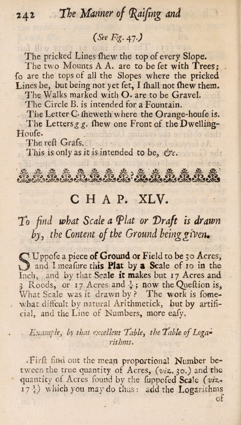 *4* (See Fig. 47.) The pricked Lines fhew the top of every Slope, The two Mounts A A* are to be fet with Trees; fo are the tops of all the Slopes where the pricked Lines be, but being not yet fet, I fhall not (hew them. The Walks marked with O. are to be Gravel. The Circle B. is intended for a Fountain. The Letter C fheweth where the Orange-houfe is. The Letters g g. fhew one Front of the Dwelling* Houfe. The reft Grafs. This is only as it is intended to be, &c. & & CHAP. XLV. To find what Scale a Plat or Draft is drawn by, the Content of the Ground being given* Si LTppofe a piece of Ground or Field to be 30 Acres, 1 and I meafure this Plat by a Scale of 10 in the Inch, and by that Scale it makes but 17 Acres and 3 Roods, or 17 Acres and ; now theQueftion is. What Scale was it drawn by ? The work is fome- . what diffcult by natural Arithmetick, but by artifi¬ cial, and the Line of Numbers, more eafy. Example, by that excellent Fable, the Fable of Loga- rithms. -Firft nod out the mean proportional Number be¬ tween the true quantity of Acres, (viz,. 30.) and the quantity of Acres found by the fuppofed Scale (viz,* 17 { ) w hich you may do thus: acid the Logarithms