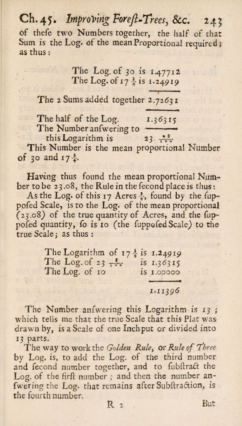 of thefe two Numbers together, the half of that Sum is the Log. of the mean Proportional required! as thus; The Log. of 30 is 1.4771! The Log. of 17is 1.24919 —r—--■» The 2 Sums added together 2.72631 The half of the Log. 1.36315 The Number anfwering to —-——* this Logarithm is 23. T~ This Number is the mean proportional Number of 30 and 17 Having thus found the mean proportional Num¬ ber to be 23.08, the Rule in the fecond place is thus • As the Log. of this 17 Acres found by the.fup- pofed Scale, is to the Log. of the mean proportional (23.08) of the true quantity of Acres, and the fup- pofed quantity, fo is 10 (the fuppofed Scale) to the true Scales as thus : The Logarithm of 17-fr is 1.24919 The Log. of 23 T— is 1.36315 The Log. of 10 is 1.00000 1.11396 The Number anfwering this Logarithm is 13 ; which tells me that the true Scale that this Plat was drawn by, is a Scale of one Inch put or divided into 13 parts. The way to work the Golden Rulei or Rule of three by Log. is, to add the Log. of the third number and fecond number together, and to fubftradi the Log. of the firft number ; and then the number an¬ fwering the Log. that remains after Subftra&ion, is the fourth number, R 2 But