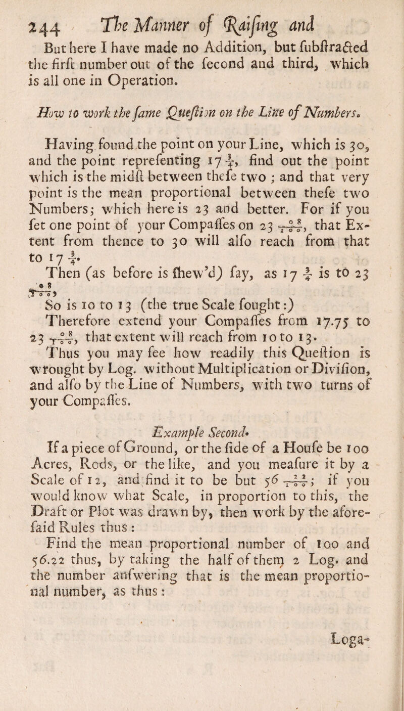 But here I have made no Addition, but fubftrafied the firft number out of the feccnd and third, which is all one in Operation. How to work the fame Queflion on the Line of Numbers• Having found the point on your Line, which is 30, and the point reprefenting 17^, find out the point which is the midfl between thefe two ; and that very point is the mean proportional between thefe two Numbers; which here is 23 and better. For if you fet one point of your Compares on 23 T~, that Ex¬ tent from thence to 30 will alfo reach from that to 17 Then (as before is fhew’d) fay, as 17 -J- is to 23 vYv o 5* So is 10 to 13 (the true Scale fought:) Therefore extend your Compaffes from 17.75 to 23 that extent wall reach from 10 to 13. Thus you may fee how readily this Queftion is wrought by Log. without Multiplication orDivifion, and alfo by the Line of Numbers, w ith two turns of your Compaffes. Example Second• If a piece of Ground, or the fide of a Houfe be r 00 Acres, Rods, or the like, and you meafure it by a Scale of 12, and find it to be but 56 ; if you would know what Scale, in proportion to this, the Draft or Plot was drawn by, then w ork by the afore- faid Rules thus: Find the mean proportional number of loo and 56.22 thus, by taking the half of them 2 Log. and the number anfw'ering that is the mean proportio¬ nal number, as thus; » » Loga-