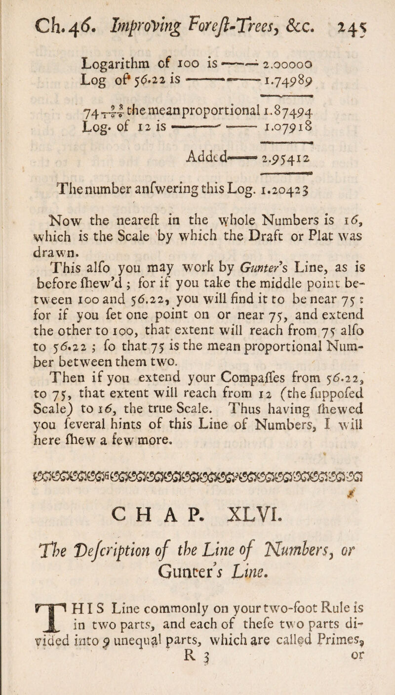 Logarithm of ioo is ~ 2.00000 Log of* 56*22 is ——— —1.74989 74—14 the mean proportional 1.87494 Log* of 12 is ——- — 1.07918 Added81—0 2.95412 The number anfwering this Log. 1.20423 / Now the neareft in the whole Numbers is 16, which is the Scale by which the Draft or Plat was drawn. This alfo you may work by Gunters Line, as is before fhew’d ; for if you take the middle point be¬ tween 100 and 56.22, you will find it to be near 75 : for if you fet one point on or near 75, and extend the other to 100, that extent will reach from 75 alfo to 56.22 ; fo that 75 is the mean proportional Num¬ ber between them two. Then if you extend your Compafles from 56.22, to 75, that extent will reach from 12 (the fuppofed Scale) to 16, the true Scale. Thus having Iliewed you feveral hints of this Line of Numbers, I will here fhew a few more. # CHAP. XLVL The Vefcription of the Line of Numbers, or Concert Line. THIS Line commonly on your two-foot Rule is in two parts, and each of thefe two parts di¬ vided into 9 unequal parts, which are called Primes^ R 3 or