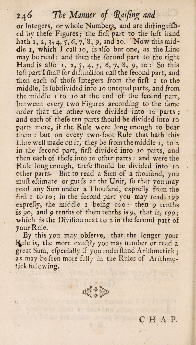 or Integers, or whole Number^, and are diftinguifh- cd by thefe Figures; the firft part to the left hand hath x, 2, 3,4, 5,6, 7/8, 9, and 10. ’ Now this mid¬ dle 1, which I call 10, is alfo but one, as the Line may be read: and then the fecond part to the right Hand is alfo 1, 2, 3, 4, 5, 6, 7, 8, 9, 10 : So this laft part lihall for diftin&ion call the fecond part, and then each of thofe Integers from the firft 1 to the middle, is fubdivided into 10 unequal parts, and from the middle x to 10 at the end of the fecond part, between every two Figures according to the fame order that the other were divided into 10 parts ; and each of thefe ten parts Ihould be divided into 10 parts more, if the Rifle were long enough to bear them : but on every two-foot Rule that hath this Line well made on it, they be from the middle 1, to 2 in the fecond part, firft divided into 10 parts, and then each of thefe into 10 other parts : and wrere the Rule long enough, thefe fhould be divided into 10 other parts* But to read a Sum of a thoufand, you muft eftimate or guefs at the Unit, fo that you may read any Sum under a Thoufand, exprefly from the firft i to 10; in the fecond part you may read 199 exprefly, the middle 1 being 100: then 9 tenths is 90, and 9 tenths of them tenths is 9, that is, 199; which is the Divificn next to 2 in the fecond part of your Rule. By this you may obferve, that the longer your %ilc is, the more exactly you may number or read a great Sum, efpecially if youunderftand Arithmetick ■ as may bsfeen more fully in the Rules of Arithme¬ tick following. \ C H A P.