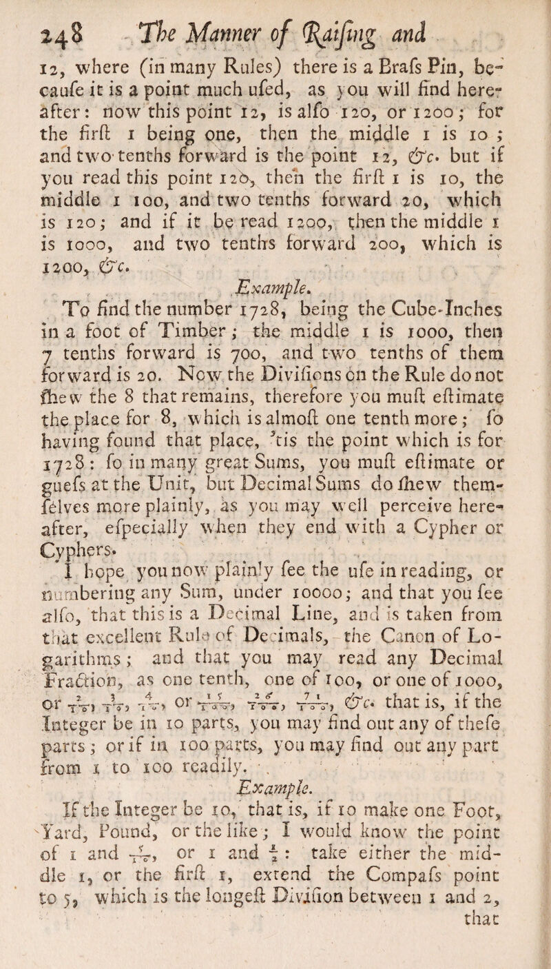 12, where (in many Rules) there is a Brafs Pin, be- caufe it is a point much ufed, as you will find here** after: now this point 12, is alfo 120, or 1200 • for the firft 1 being one, then the middle 1 is 10 ; and two tenths forward is the point 12, &c> but if you read this point 126, then the fir ft 1 is 10, the middle 1 100, and two tenths forward 20, which is 120,- and if it be read 1200, then the middle 1 is 1000, and two tenths forward 200, which is 1200, .&C. Example* To find the number 1728, being the Cube*Inches in a foot of Timber ; the middle 1 is 1000, then 7 tenths forward is 700, and two tenths of them forward is 20. New the Divifienson the Rule do not fhew the 8 that remains, therefore you mud eftimate the place for 8, which isalmoft one tenth more; fo having found that place, 3tis the point which is for 1728 : fo in many great Sums, you mull efiimate or gliefs at the Unit, but Decimal Sums do/hew them- /hives more plainly, as you may well perceive here¬ after, efpecially when they end with a Cypher or Cyphers. I hope you now* plainly fee the ufe in reading, or numbering any Sura, under 10000; and that you fee alfo, that this is a Decimal Line, and is taken from that excellent Rule of Decimals,r the Canon of Lo¬ garithms ; and that you may read any Decimal Fra&ioh, as one tenth, one of 100, or one of jooo, &c* that is, if the or Y) T 0 3 *X -<? > OI Y'-'a o ) t Integer be in 10 parts, you may find out any of thefe parts; or if in 100 parts, you may find out any part from 1 to ico readily. \ ‘ ' : Example. If the Integer be 10, that is, if 10 make one Foot, Yard, Pound, or the like ; I w;ou!d know the point of 1 and or 1 and i : take either the mid¬ dle i, or the fir ft 1, extend the Cornpafs point to 5, which is the longeft Divifion between 1 and 2, that 1 ? 2 Too ) 7 1 too)