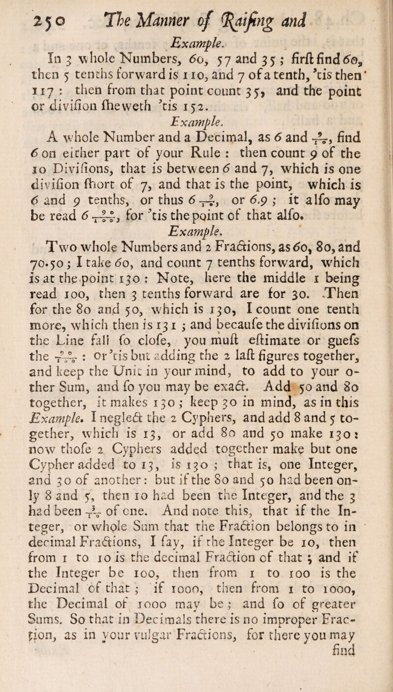 Example. In 3 whole Numbers, do, 57 and 35 ; firfl find do2 then 5 tenths forward is no, and 7 of a tenth, ’tis then* 117 : then from that point count 35, and the point or divifion fheweth ^tis 152. Example. A whole Number and a Decimal, as 6 and find 6 on either part of your Rule : then count 9 of the 10 Divifions, that is between 6 and 7, which is one divifion ffoort of 7, and that is the point, which is 6 and 9 tenths, or thus 6 or 6.9 ; it alfo may be read 6 -~3 for ’tis the point of that alfo» Example. Two whole Numbers and 2 Fradtions, as do, 80, and 70.50 ; I take <5o, and count 7 tenths forward, which is at the point 130 : Note, here the middle 1 being read 100, then 3 tenths forward are for 30. .Then for the 80 and 50, which is 130, I count one tenth more, which then is 13 1 ; and becaufe the divifions on the Line fall fo clofe, you muft eftimate or guefs the : or Jtis but adding the 2 lafi: figures together, and keep the Unit in your mind, to add to your o- ther Sum, and fo you may be exact. Add 50 and 80 together, it makes 130,* keep 30 in mind, as in this Example. I neglect the 2 Cyphers, and add 8 and 5 to¬ gether, which is 13, or add 80 and 50 make 130: now thofe 2 Cyphers added together make but one Cypher added to 13, is 130 ; that is, one Integer, and 30 of another: but if the 80 and 50 had been on¬ ly 8 and 5, then 10 had been the Integer, and the 3 had been T5-- of one. And note this, that if the In¬ teger, or whole Sum that the Fraction belongs to in decimal Fractions, I fay, ii the Integer be 10, then from 1 to 10 is the decimal Fraction of that ; and if the Integer be 100, then from 1 to 100 is the Decimal of that ; if iooo, then from 1 to 1000, the Decimal of 1000 may be ; and fo of greater Sums. So that in Decimals there is no improper Frac¬ tion, as in your vulgar Fractions, for there you may find