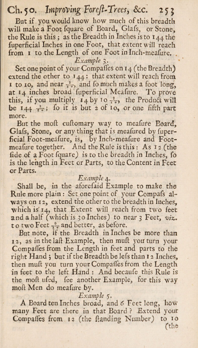 But if you would know how much of this breadth will make a Foot fquare of Board, Glafs, or Stone, the Rule is this ; as the Breadth in Inches is to 144 the fuperficial Inches in one Foot, that extent will reach from 1 to the Length of one Foot in Inch-meafure. . Example 5 . Set one point of your Compaffes 0014 (the Breadth) extend the other to 144: that extent will reach from 1 to 10, and near TV, and fo much makes a foot long, at 14 inches broad fuperficial Me a fare. To prove this, if you multiply 14 by 10 T?v> the Produ<5t will be 144 rV; fo it is but 2 of 10, crone fifth part more. But the moft cuftomary way to meafure Board, Glafs, Stone, or any thing that is meafured by fuper¬ ficial Foot-meafure, is, by Inch-meafure and Foot- meafure together. And the Rule is this : As 12 (the fide of a Foot fquare) is to the breadth in Inches, fo is the length in Feet or Parts, to the Content in Feet or Parts. Example 4. Shall be, in the aforefaid Example to make the Rule more plain : Set one point of your Compafs al¬ ways on 12, extend the other to the breadth in Inches, which isTq, that Extent will reach from two feet and a half (which is 30 Inches) to near 3 Feet, viz. t o t wo Feet ~ and better, as before. But note, if the Breadth in Inches be more than 12, as in the laft Example, then mufl; you turn your Compaffes from the Length in feet and parts to the right Hand , but if the Breadth be lefs than 12 Inches, then muff you turn your Compaffes from the Length in feet to the left Eland : And becaufe this Rule is the moft ufed, fee another Example, for this way moft Men do meafure by* Example 5, A Board ten Inches broad, and 6 Feet long, how many Feet are there in that Board ? Extend your Compaffes from 12 (the landing Number) to 10 (the