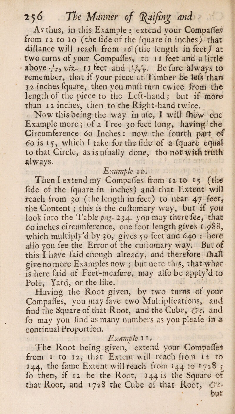 As thus, in this Example : extend your Compares from 12 to 10 (the fide of the fquare in inches) that diftance will reach from 16 (the length in feetj at two turns of your Compafies, to 11 feet and a little above TV> viz,. 1i feet and tVVt- Ee fure always to remember, that if your piece of Timber be lefs than 12 inches fquare, then you muft turn twice from the length of the piece to the Left-hand,* but if more than 12 inches, then to the Right-hand twice. Now this being the way in ufe, I will (hew one Example more; of a Tree 30 feet long, having the Circumference 60 Inches: now the fourth part of 60 is 1 5, which I take for the fide of a fquare equal to that Circle, as is ufuaily done, tho not with truth always. Example 10. Then I extend my Companies from 12 to 15 (the fide of the fquare in inches) and that Extent will reach from 30 (the length in feet) to near 47 feet, the Content; this is the cuftomary way, but if you look into the Table pag< 234. you may there fee, that 60 inches circumference, one foot length gives 1 988, which multiply 5d by 30, gives 59 feet and 640 : here alfo you fee the Error of the cuftomary way. But of this I have faid enough already, and therefore fhall give no more Examples now ; but note this, that what is here faid of Feet-meafure, may alfo be apply’d to Pole, Yard, or the like. Having the Root given, by two turns of your Compares, you may fave two Multiplications, and find the Square of that Root, and the Cube, &c, and fo may you find as many numbers as you pleafe in a continual Proportion. Example 1 f * The Root being given, extend your CompatfeS fora 1 to 12, that Extent will reach from 12 to 144, the fame Extent will reach from 144 to 1728 ; fo then, if 12 be the Root, 1441s the Square of that Root, and 1728 the Cube of that Root, &c°