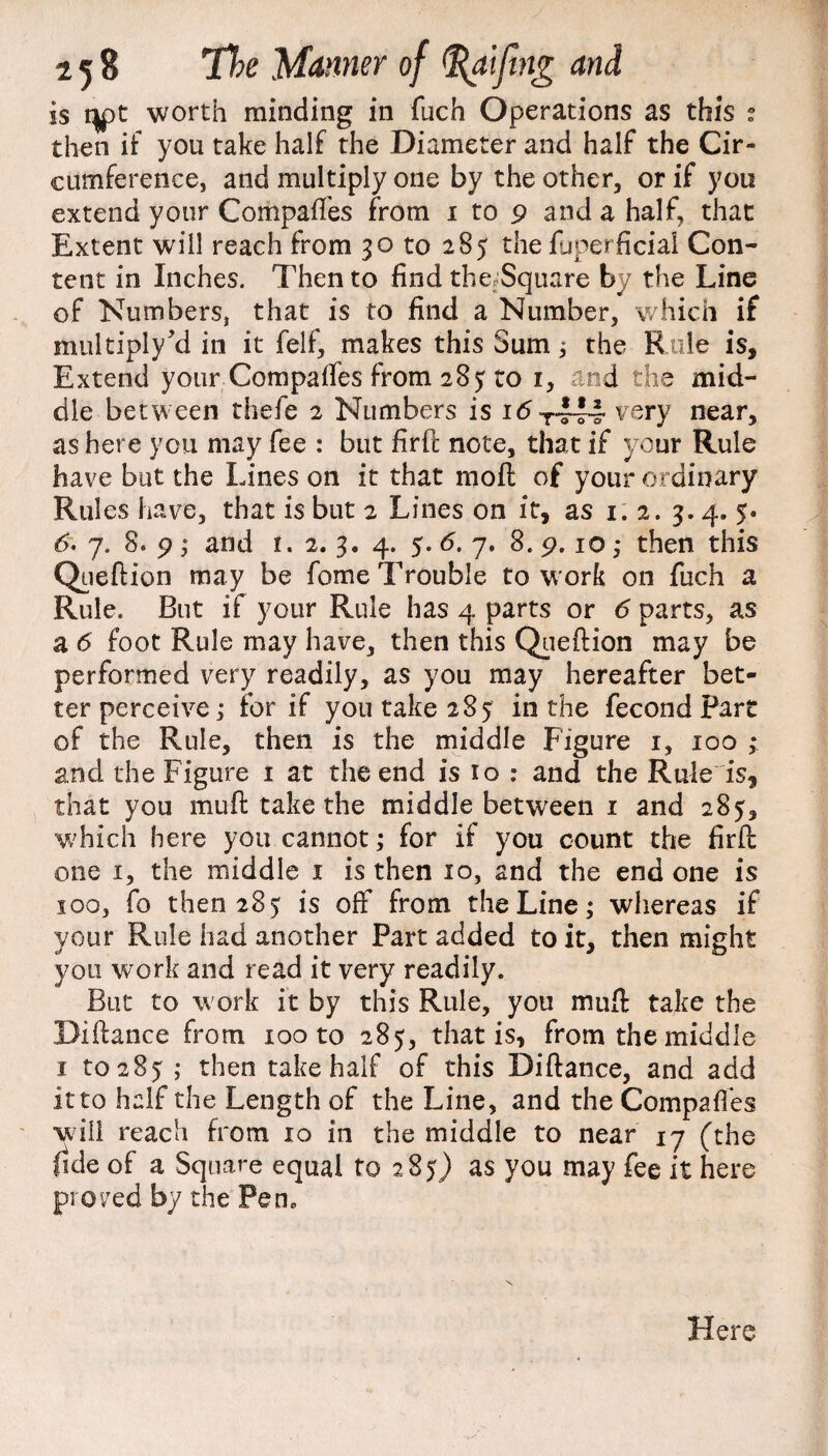 is UPl. worth minding in fuch Operations as this : then if you take half the Diameter and half the Cir¬ cumference, and multiply one by the other, or if you extend your Compares from 1 to 9 and a half, that Extent will reach from 30 to 285 the fuperficial Con¬ tent in Inches. Then to find the.Square by the Line of Numbers, that is to find a Number, which if multiply’d in it felf, makes this Sum, the Rule is. Extend your Compaffes from 285 to 1, and the mid¬ dle between thefe 2 Numbers is idT-l44 very near, as here you may fee : but firft note, that if your Rule have but the Lines on it that moft of your ordinary Rules have, that is but 2 Lines on it, as 1.2.3. 4. 5* 6. 7. 8. 9 ; and r. 2. 3. 4. 5. 6. 7. 8. 9.10 ,* then this Queftion may be feme Trouble to w ork on fuch a Rule. But if your Rule has 4 parts or 6 parts, as a 6 foot Rule may have, then this Qiieftion may be performed very readily, as you may hereafter bet¬ ter perceive; for if you take 285 in the fecond Part of the Rule, then is the middle Figure 1, 100 ; and the Figure 1 at the end is 10 : and the Rule is, that you muft take the middle between 1 and 285, which here you cannot; for if you count the firft one 1, the middle 1 is then 10, and the end one is 100, fo then 285 is off from the Line; whereas if your Rule had another Part added to it, then might you work and read it very readily. But to work it by this Rule, you muft take the Biftance from 100 to 285, that is, from the middle 1 to 285 ; then take half of this Biftance, and add it to half the Length of the Line, and the Compaffes will reach from 10 in the middle to near 17 (the fide of a Square equal to 285) as you may fee it here proved by the Fen* Here