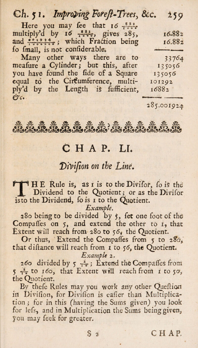 Gh. 5 I. Improving ForeJt-Treesy Here you may fee that 16 multiply’d by 16 gives 285, and v-r-ov-rr-y >* which Fraction being fo fmall, is not confiderable* Many other ways there are to meafure a Cylinder; but this, after you have found the fide of a Square equal to the Circumference, multi- ply’d by the Length is fufficient, &c. &c. ijp 16.882 16.882 337^4 135056 135056 101292 16882 285.00192^ CHAP. LI. Tiivijion on the Line. The Rule is, as i is to the Divifor, fo is the' Dividend to the Quotient; or as the Divifor is to the Dividend, fo is 1 to the Quotient Example. 280 being to be divided by fet one foot of tha Compafies on 5, and extend the other to 1, that Extent will reach from 280 to 56* the Quotient. Or thus, Extend the Compafies from 5 to 28a, that diftance will reach from 1 to 56, the Quotient. Example 2. 260 divided by 5 Extend the Compafies from 5 ~ to 160, that Extent will reach from 1 to 50, the Quotient. By thefe Rules may you wrork any other Queflion ill Divifion, for Divifion is eatier than Multiplica¬ tion ,* for in this (having the Sums given) you look for lefs, and in Multiplication the Sums beinggiven^ you may feek for greater. S 2 CH AP,