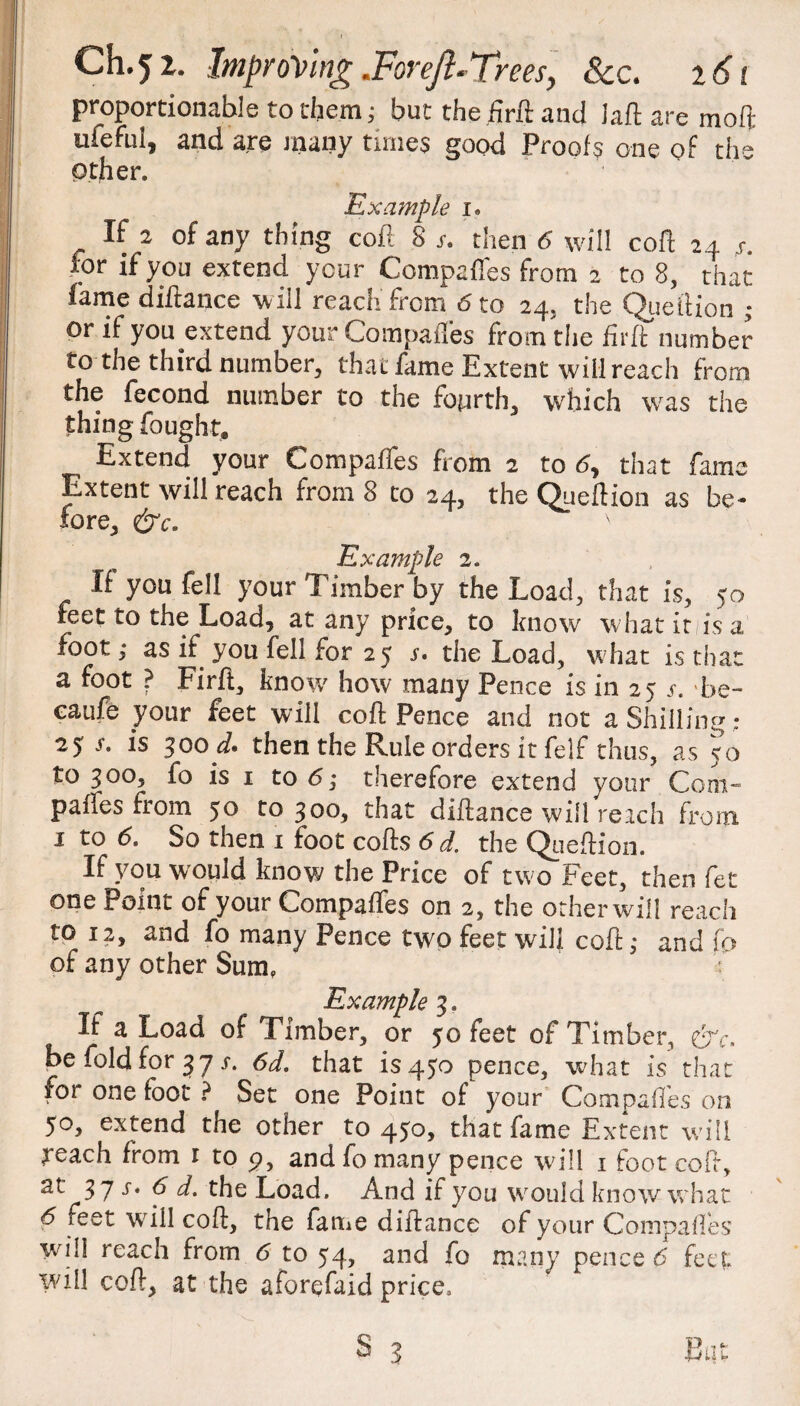 proportionable to them; but the .firft and laft are moft ufeful, and are many times good Proofs one of the other. Example i. If 2 of any thing coft 8 s. then 6 will coft 24 4*. for if you extend your Compaffes from 2 to 8, that fame diftance will reach from 6 to 24. the Queftion ; or if you extend your Compaffes from the firft number to-the third number, that fame Extent will reach from the fecond number to the fourth, which was the thing fought* Extend your Compaffes from 2 to 6, that fame Extent will reach from 8 to 24, the Queftion as be* lore, N Example 2. It you fell your Timber by the Load, that is, 50 feet to the Load, at any price, to know what it 1 is a foot; as if you fell for 25 4. the Load, what is that a foot ? Firft, know how many Pence is in 25 4. be- caufe your feet will coft Pence and not a Shilling : 25 4. is 300 d. then the Rule orders it felf thus, as 50 to 300, fo is 1 to 6] therefore extend your Com- paffes from 50 to 300, that diftance will reach from 1 to 6. So then 1 foot cofts 6 d. the Queftion. If you would know the Price of two Feet, then fet one Point of your Compaffes on 2, the otherwill reach to 12, and fo many Pence twAo feet will coft: and \o of any other Sum, ' Example 3, If a Load of Timber, or 50 feet of Timber, &c. be fold for 37 4. 6d. that is 450 pence, what is that for one foot ? Set one Point of your Compaffes on 50, extend the other to 450, that fame Extent will feach from 1 to 9, and fo many pence will 1 foot coft, 37 s* f d. the Load. And if you wrould know what 6 feet will coft, the fame diftance of your Compaffes will reach from 6 to 54, and fo many pence 6 feel will coft, at the aforefaid price.