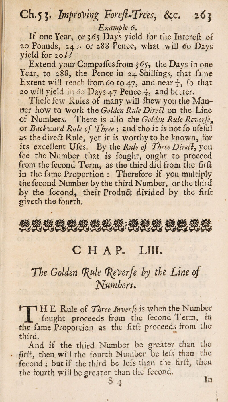 Example 6. If one Year, or 365 Days yield for the Intereft of 20 Pounds, 24 s* or 288 Pence, what will do Days yield for 2011 Extend your Compaflfesfrom 365, the Days in one lear, to 288, the Pence in 24 Shillings, that fame Extent will reach from 60 to 47, and near 7, fo that 20 will yield in 00 Days 47 Pence ■}, and better. Thefefew Ruies of many will fhew yon the Man¬ ner how to work the Golden Rule Direct on the Line of Numbers. There is alfo the Golden Rule Reverfe% or Backward Rule of Three ; and tho it is not fo ufeful as the dired Rule, yet it is worthy to be known, for its excellent Ufes. By the Rule of Three Dire£t, you fee the Number that is fought, ought to proceed from the fecond Term, as the third did from the firfl in the fame Proportion : Therefore if you multiply the fecond Number by the third Number, or the third by the fecond, their Produd divided by the firfl; giveth the fourth. chap. Lin. The Golden %ute eVerfe by the Line of Plumbers. TH E Rule of Three Inverfe is when the Number fought proceeds from the fecond Term, in the fame Proportion as the firft proceeds from the third. And if the third Number be greater than the firfl:, then will the fourth Number be lefs than the fecond; but if the third be lefs than the firfl:, then the fourth will be greater than the fecond.