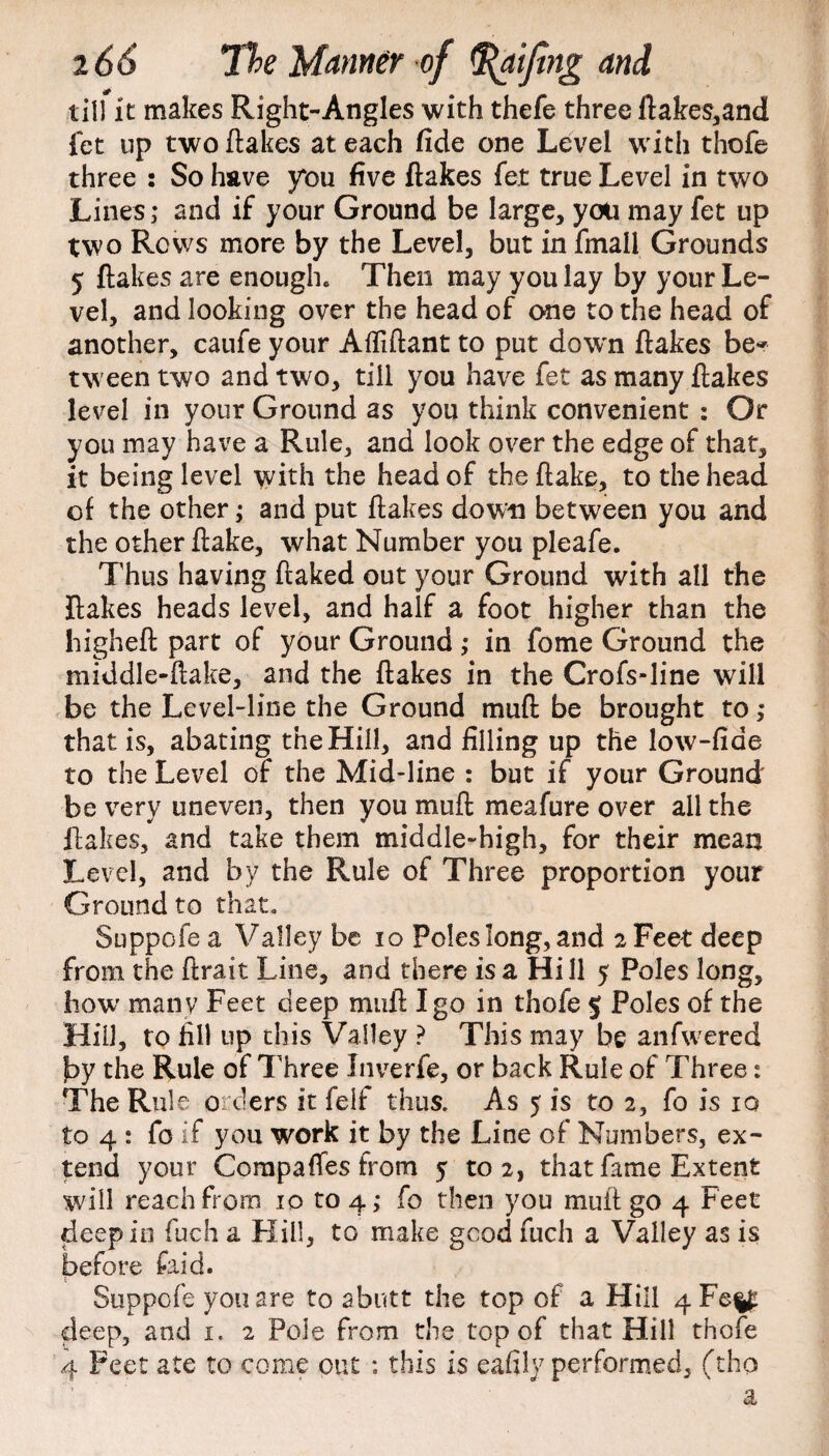 till it makes Right-Angles with thefe three ftakes,and fet up two flakes at each fide one Level with thofe three : So have you five flakes fet true Level in two Lines; and if your Ground be large, you may fet up two Rows more by the Level, but in final! Grounds 5 flakes are enough. Then may you lay by your Le¬ vel, and looking over the head of one to the head of another, caufe your Afliftant to put down flakes be* tween two and two, till you have fet as many flakes level in your Ground as you think convenient : Or you may have a Rule, and look over the edge of that, it being level with the head of the flake, to the head, of the other; and put flakes down between you and the other flake, what Number you pleafe. Thus having flaked out your Ground with all the flakes heads level, and half a foot higher than the higheft part of ybur Ground; in fome Ground the middle-flake, and the flakes in the Crofs-line will be the Level-line the Ground muft be brought to; that is, abating the Hill, and filling up the low-fiae to the Level of the Mid-line : but if your Ground be very uneven, then you muft meafure over all the flakes, and take them middle-high, for their mean Level, and by the Rule of Three proportion your Ground to that. Suppofe a Valley be io Poles long, and 2 Feet deep from the flrait Line, and there is a Hill 5 Poles long, how many Feet deep muft I go in thofe $ Poles of the Hill, to fill up this Valley ? This may be anfwered by the Rule of Three Inverfe, or back Rule of Three: The Rule orders it felf thus. As 5 is to 2, fo is 10 to 4 : fo if you work it by the Line of Numbers, ex¬ tend your Corapafifes from 5 to 2, that fame Extent will reach from 10 to 4; fo then you muff go 4 Feet deep in fuch a Hill, to make good fuch a Valley as is before faid. Suppofe you are to abutt the top of a Hill 4Fe%£ deep, and 1. 2 Pole from the top of that Hill thofe 4 Feet ate to come out ; this is eafiiy performed, (tho a