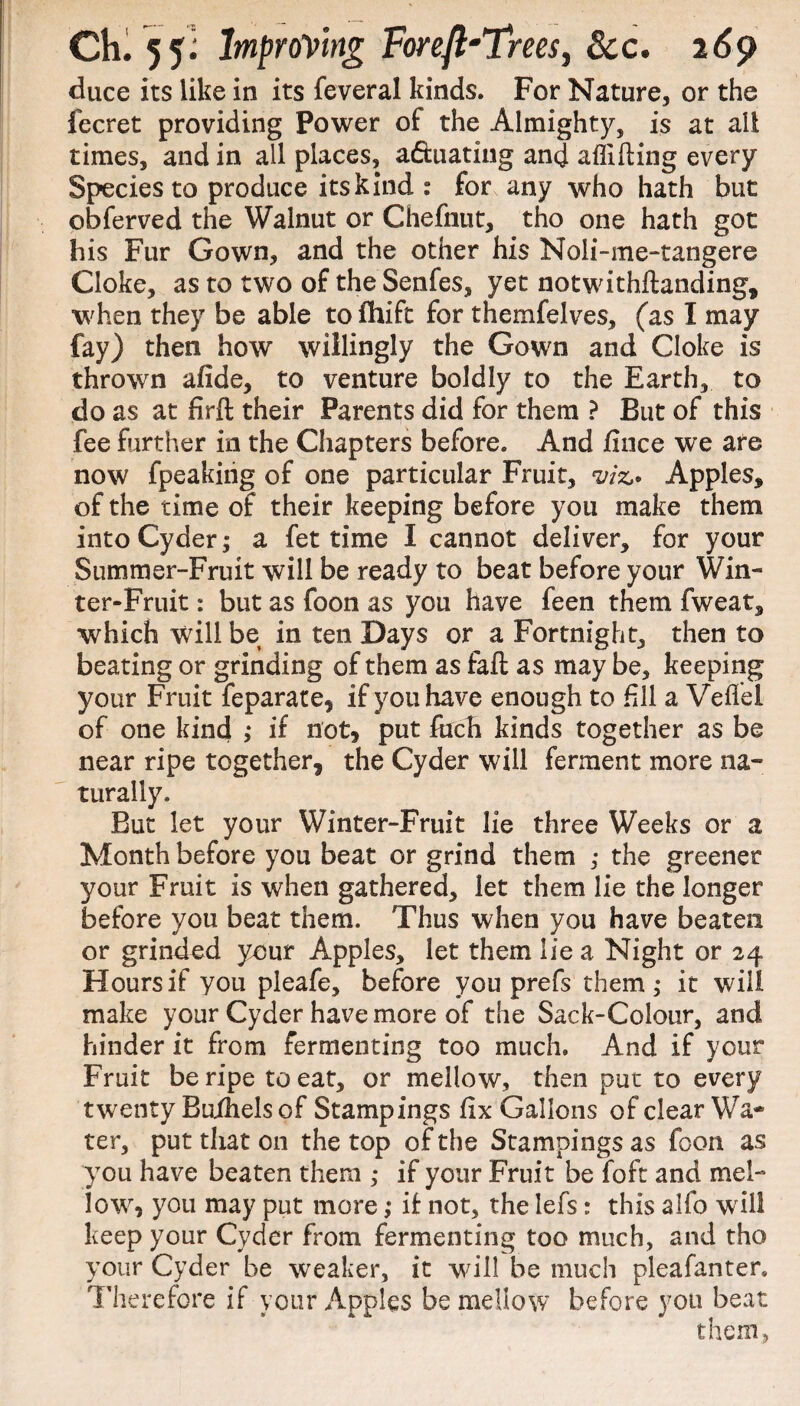 duce its like in its feveral kinds. For Nature, or the fecret providing Power of the Almighty, is at all times, and in all places, aftuating and affifting every Species to produce its kind : for any who hath but obferved the Walnut or Chefnut, tho one hath got his Fur Gown, and the other his Noli-me-tangere Cloke, as to two of the Senfes, yet notwithftanding, when they be able to fhift for themfelves, (as I may fay) then how willingly the Gown and Cloke is thrown afide, to venture boldly to the Earth, to do as at firft their Parents did for them ? But of this fee further in the Chapters before. And /nice we are now fpeaking of one particular Fruit, viz* Apples, of the time of their keeping before you make them into Cyder; a fet time I cannot deliver, for your Summer-Fruit will be ready to beat before your Win¬ ter-Fruit : but as foon as you have feen them fweat, which will be in ten Days or a Fortnight, then to beating or grinding of them as fail as may be, keeping your Fruit feparate, if you have enough to fill a Veflel of one kind ; if not, put inch kinds together as be near ripe together, the Cyder will ferment more na¬ turally. But let your Winter-Fruit lie three Weeks or a Month before you beat or grind them ; the greener your Fruit is when gathered, let them lie the longer before you beat them. Thus when you have beaten or grinded your Apples, let them lie a Night or 24 Hours if you pleafe, before you prefs them; it will make your Cyder have more of the Sack-Colour, and hinder it from fermenting too much. And if your Fruit be ripe to eat, or mellow, then put to every twenty Buihels of Stampings fix Gallons of clear Wa¬ ter, put that on the top of the Stampings as foon as you have beaten them ; if your Fruit be foft and mel¬ low, you may put more; if not, the lefs: this alfo will keep your Cyder from fermenting too much, and tho your Cyder be weaker, it will be much pleafanter. Therefore if your Apples be mellow before you beat them,