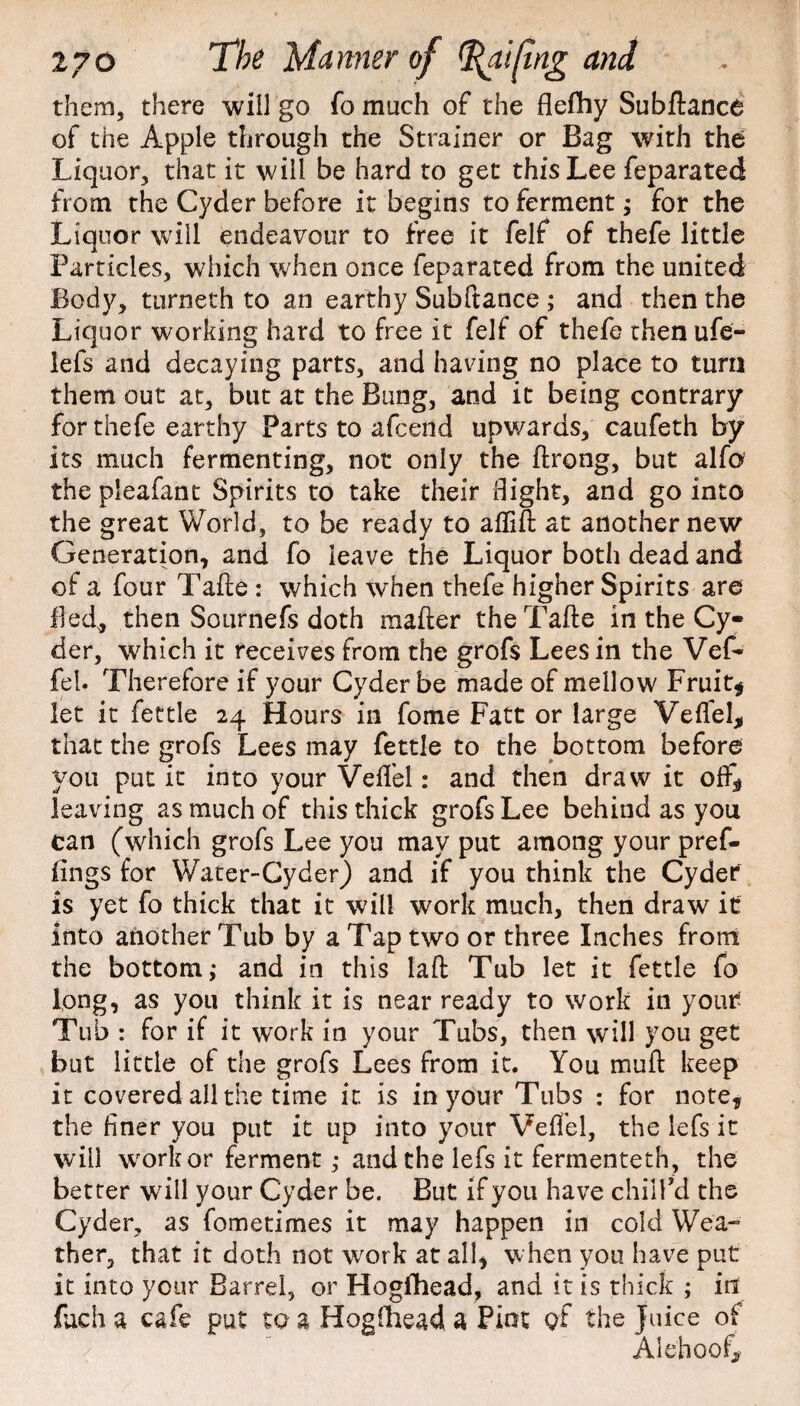 The Manner of them, there will go fo much of the flefhy Subftance of the Apple through the Strainer or Bag with the Liquor, that it will be hard to get this Lee feparated from the Cyder before it begins to ferment; for the Liquor will endeavour to free it felf of thefe little Particles, which when once feparated from the united Body, turneth to an earthy Subftance ; and then the Liquor working hard to free it felf of thefe then ufe- lefs and decaying parts, and having no place to turn them out at, but at the Bung, and it being contrary for thefe earthy Parts to afcend upwards, caufeth by its much fermenting, not only the ftrong, but alfo the pleafant Spirits to take their flight, and go into the great World, to be ready to aflift at another new Generation, and fo leave the Liquor both dead and of a four Tafte : which when thefe higher Spirits are fled* then Sournefs doth mailer the Tafte in the Cy¬ der, which it receives from the grofs Lees in the Vef* fel. Therefore if your Cyder be made of mellow Fruit* let it fettle 24 Hours in fome Fatt or large Vefiel* that the grofs Lees may fettle to the bottom before you put it into your Veflel: and then draw it off* leaving as much of this thick grofs Lee behind as you can (which grofs Lee you may put among your pref- iings for Water-Cyder) and if you think the Cyder is yet fo thick that it will work much, then draw it into another Tub by a Tap two or three Inches from the bottom,- and in this laft Tub let it fettle fo long, as you think it is near ready to work in your Tub : for if it work in your Tubs, then will you get but little of the grofs Lees from it. You mull keep it covered all the time it. is in your Tubs : for note, the finer you put it up into your Veffel, the lefs it will worker ferment; and the lefs it fermenteth, the better will your Cyder be. But if you have chill’d the Cyder, as fometimes it may happen in cold Wea¬ ther, that it doth not work at all, when you have put it into your Barrel, or Hogfhead, and it is thick ; in fuch a cafe put to a Hogfhead a Pint gf the Juice of Alehoof*