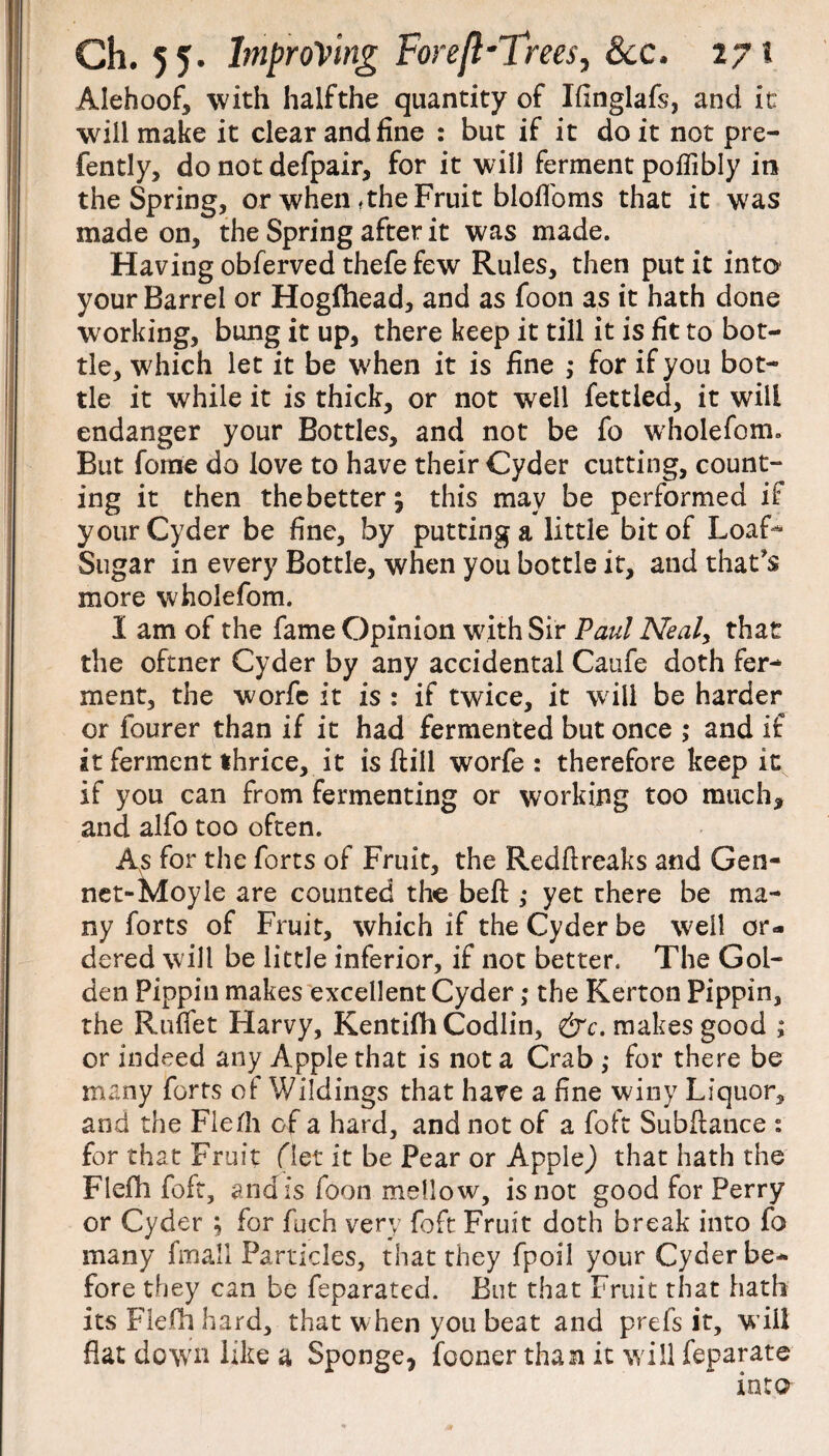 Alehoof, with halfthe quantity of Ifinglafs, and it will make it clear and fine : but if it do it not pre- fently, do not defpair, for it will ferment poflibly in the Spring, or when ,the Fruit blofloms that it was made on, the Spring after it was made. Having obferved thefe few Rules, then put it into1 your Barrel or Hogfhead, and as foon as it hath done working, bung it up, there keep it till it is fit to bot¬ tle, which let it be when it is fine ; for if you bot¬ tle it while it is thick, or not well fettled, it will endanger your Bottles, and not be fo wholefom. But feme do love to have their Cyder cutting, count¬ ing it then the better; this may be performed if your Cyder be fine, by putting a little bit of Loaf-¬ Sugar in every Bottle, when you bottle it, and that's more wholefom. I am of the fame Opinion with Sir Paul Neal, that the oftner Cyder by any accidental Caufe doth fer¬ ment, the worfc it is : if twice, it will be harder or fourer than if it had fermented but once ,* and if it ferment thrice, it is (till worfe : therefore keep it if you can from fermenting or working too much, and alfo too often. As for the forts of Fruit, the Redftreaks and Gen- net-Moyle are counted the belt ,• yet there be ma¬ ny forts of Fruit, which if the Cyder be well or¬ dered will be little inferior, if not better. The Gol¬ den Pippin makes excellent Cyder>* the Kerton Pippin, the Rufiet Harvy, Kentifh Codlin, &c. makes good ; or indeed any Apple that is not a Crab ,• for there be many forts of Wildings that have a fine winy Liquor, and the Flefii of a hard, and not of a foft Subftance : for that Fruit filet it be Pear or Apple) that hath the Flefh foft, andis foon mellow, is not good for Perry or Cyder ; for fuch very foft Fruit doth break into fo many fmall Particles, that they fpoil your Cyder be¬ fore they can be feparated. But that Fruit that hath its Flefh hard, that when you beat and prefs it, w ill flat down like a Sponge, fooner than it will feparate into