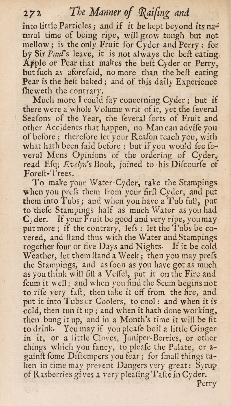 into little Particles,• and if it be kept beyond its na=* tural time of being ripe, will grow tough but not mellow; is the only Fruit for Cyder and Perry : for by Sir Paul's leave, it is not always the beft eating A$ple or Pear that makes the bell Cyder or Perry, but fuch as aforefaid, no more than the beft eating Pear is the beft baked; and of this daily Experience fheweth the contrary. Much more I could fay concerning Cyder ,* but if there were a whole Volume writ of it, yet the feveral Seafons of the Year, the feveral forts of Fruit and other Accidents that happen, no Man can advife you of before ; therefore let your Reafon teach you, with what hath been faid before : but if you would fee fe¬ veral Mens Opinions of the ordering of Cyder, read Efq; Evelyns Book, joined to• hisDifcourfe of Foreft-T fees. To make your Water-Cyder, take the Stampings when you prefs them from your firft Cyder, and put them into Tubs; and when you have a Tub full, put to thefe Stampings half as much Water as you had C\ der. If your Fruit be good and very ripe, you may put more ; if the contrary, lefs : let the Tubs be co¬ vered, and ftand thus with the Water and Stampings together four or five Days and Nights* If it be cold Weather, let them ftand a Week; then you may prefs the Stampings, and asfoon as you have got as much as you think will fill a Veffel, put it on the Fire and fcum it well; and when you find the Scum begins not to rife very fail, then take it off from the bre, and put it into Tubscr Coolers, to cool: and when it is cold, then tun it up; and when it hath done working, then bung it up, and in a Month’s time it will be fit to drink. You may if you pleafe boil a little Ginger in it, or a little Cloves, Juniper-Berries, or other things which you fancy, to pleafe the Palate, or a- gainft fome Diftempers you fear ; for fmall things ta¬ ken in time may prevent Dangers very great: Syrup of Rasbe tries gives a very pleafingTaftein Cyder. Perry