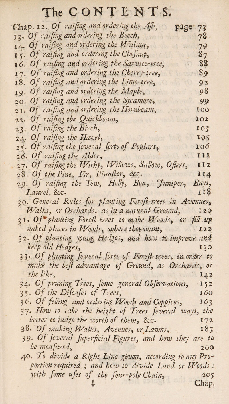 Chap. 12. Of raifing and ordering the Afh, 13. Of raijing and ordering the Beech, 14. Of raijing and ordering the Walnut page 73: 78 105 105 10 6 111 112 114 , ... _ _ , 19 1 5. Of raijing and ordering the Chef nut, 87 16. Of raifing and ordering the Sarvice-tree, 88 17. Of raifing and ordering the Cherry-tree, 89 18. Of raijing and ordering the Lime-tree^ 92 19. Of raifing and ordering the Maple, 98 20. Of raijing and ordering the Sycamore, 99 21. Of raijing and ordering the Hornbeam, 100 22. Of raijing the Quickbearn, 102 .3- Of raijing the Birch, 24- 0/ raifing the Hazel, 2 5. O f raifing the feveral forts of Poplars, 26. Of raifing the Alder, 27. 0/ raifing the Withy, Willows, Sallow, 0filers, 28. Of the Pine, Fir, Pinafler, &c» 29. Of raifing the Tew, Holly, Box, Juniper, Laurel, &c. 118 30. General Rules for planting For eft-trees in Avenues, Walks, or Orchards, as in a natural Ground, 120 3 1. Of planting For eft-trees to make Woods, or fill up naked places in Woods, where they zvant, 122 32. Of planting young Hedges, and how to improve and keep old Hedges, 130 3 3 • Of planting fever al forts of For eft trees, in order to make the heft advantage of Ground, as Orchards, or the like, 142 34. 0/ pruning Trees, fome general Obfervations, 152 35. Oj the Difeafes of Frees, 160 3 6. Of felling and ordering Woods and Coppices, 163 37. How to take the height of Frees fever al ways, the better to judge the worth of them, &c. 172 38. Of making Walks, Avenues, or fawns, 183 39. Oj fever al fuperficial Figures, and how they are to be meafured, 200 40. Fo divide a Right Line given, according to any Pro¬ portion required ; and how to divide Land or Woods : with fome ufes of the four-pole Chain, 205