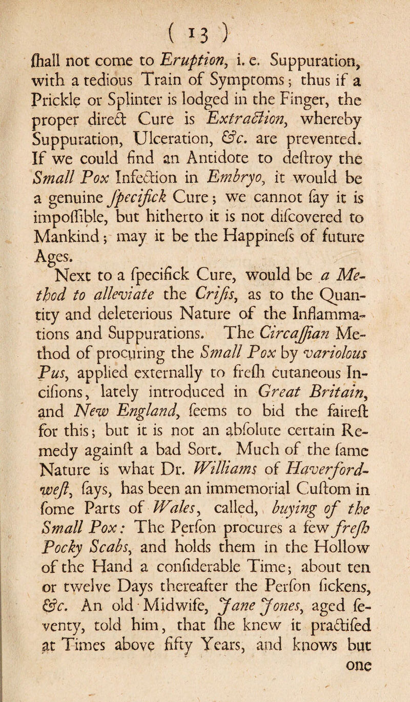 ( *3 ) {hall not come to Eruption, i. e. Suppuration, with a tedious Train of Symptoms; thus if a Prickle or Splinter is lodged in the Finger, the proper dired Cure is Extraction, whereby Suppuration, Ulceration, &amp;c. are prevented. If we could find an Antidote to deftroy the Small Pox Infe&amp;ion in Embryo, it would be a genuine Jpecifick Cure; we cannot fay it is impoflfible, but hitherto it is not difcovered to Mankind; may it be the Happinels of future Ages. Next to a fpecifick Cure, would be a Me¬ thod to alleviate the Crijis, as to the Quan¬ tity and deleterious Nature of the Inflamma¬ tions and Suppurations. The CircaJJian Me¬ thod of procuring the Small Pox by variolous Pus, applied externally to frefli cutaneous In- cifions, lately introduced in Great Britain, and New England, feems to bid the faireft for this; but it is not an abfolute certain Re¬ medy againfl: a bad Sort. Much of the fame Nature is what Dr. Williams of Haverford- weft, fays, has been an immemorial Cuftom in fome Parts of IVales, called,, buying of the Small Pox: The Perfon procures a few frefh Pocky Scabs, and holds them in the Hollow of the Hand a confiderable Time; about ten or twelve Days thereafter the Perfon fickens, &amp;c. An old Midwife, Jane Jones, aged fe- venty, told him, that fhe knew it pra&amp;ifed at Times above fifty Years, and knows but one