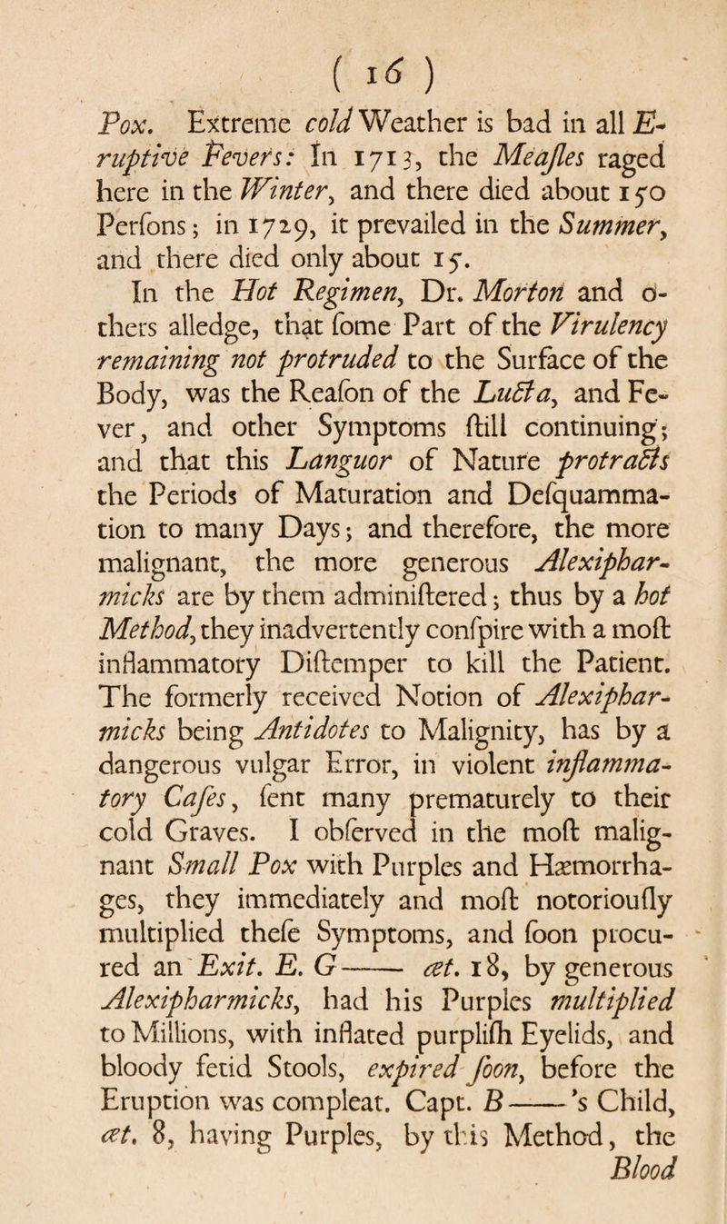 () Pox. Extreme cold Weather is bad in all jE- ruptive Fevers: In 1713, the Meafles raged here in the Winter, and there died about 1yo Perfons; in 1729, it prevailed in the Summer, and there died only about xy. In the Hot Regimen, Dr. Morton and o- thers alledge, that fome Part of the Virulency remaining not protruded to the Surface of the Body, was the Reafon of the LuBa, and Fe¬ ver, and other Symptoms ftill continuing; and that this Languor of Nature protraBs the Periods of Maturation and Defquamma- tion to many Days; and therefore, the more malignant, the more generous Alexiphar- micks are by them adminiftered; thus by a hot Method, they inadvertently confpire with a moft inflammatory Diftemper to kill the Patient. The formerly received Notion of Alexiphar- micks being Antidotes to Malignity, has by a dangerous vulgar Error, in violent inflamma¬ tory Cafes, fent many prematurely to their cold Graves. I obferved in the moft malig¬ nant Small Pox with Purples and Haemorrha¬ ges, they immediately and moft notorioufly multiplied thefe Symptoms, and (bon procu¬ red an Exit. E. G —— at. 18, by generous Alexipharmicks, had his Purples multiplied to Millions, with inflated purplifli Eyelids, and bloody fetid Stools, expired foony before the Eruption was compleat. Capt. B-*s Child, at. 8, having Purples, by this Method, the Blood