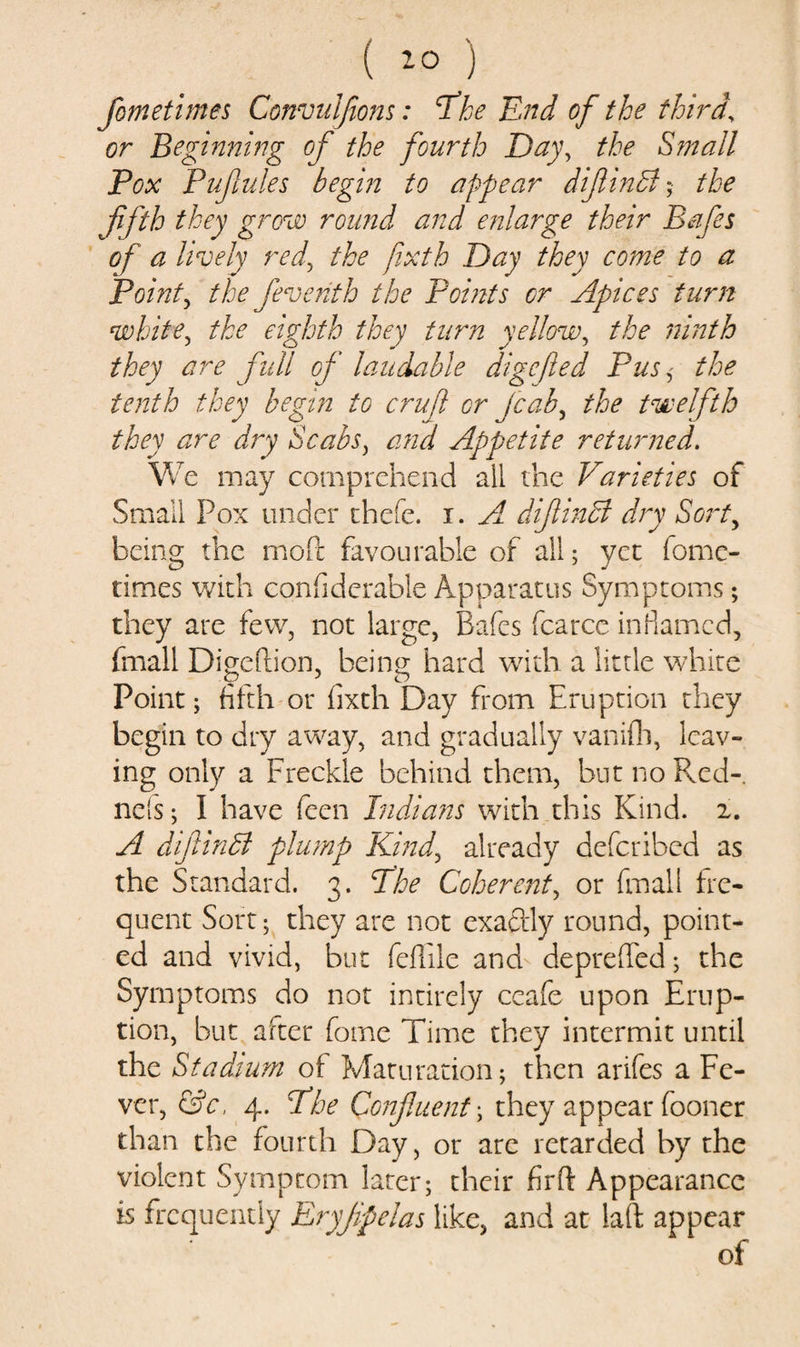 fane times Convulfions: \The End of the third, or Beginning of the fourth Day, the Small Pox Pufules begin to appear difinB;■ fifth they grew round and enlarge their Bafes of a lively red, the fixth Day they come to a Pointy the feventh the Points or Apices turn white, the eighth they turn yellow, the ninth they are full of laudable digefed Pus* the tenth they begin to cruf or fcab, ^ twelfth they are dry Scabs, Appetite returned. We may comprehend all the Varieties of Small Pox under thefe. i. ^ difinB dry Sort, being the mod favourable of all; yet fome- times with confiderable Apparatus Symptoms; they are few, not large, Bafes fcarce inflamed, fmall Digeftion, being hard with a little white Point; fifth or fixth Day from Eruption they begin to dry away, and gradually vanifh, leav¬ ing only a Freckle behind them, but no Red- ncfs; I have feen Indians with this Kind. 2. A difinB plump Kind, already deferibed as the Standard. 3. B'he Coherent, or fmall fre¬ quent Sort; they are not exaftly round, point¬ ed and vivid, but feffile and depreffed; the Symptoms do not intirely ccafe upon Erup¬ tion, but after forne Time they intermit until the Stadium of Maturation; then arifes a Fe¬ ver, &amp;c, 4. The Confuent; they appear fooner than the fourth Day, or are retarded by the violent Symptom later; their fir ft Appearance is frequently Eryjipelas like, and at laft appear of