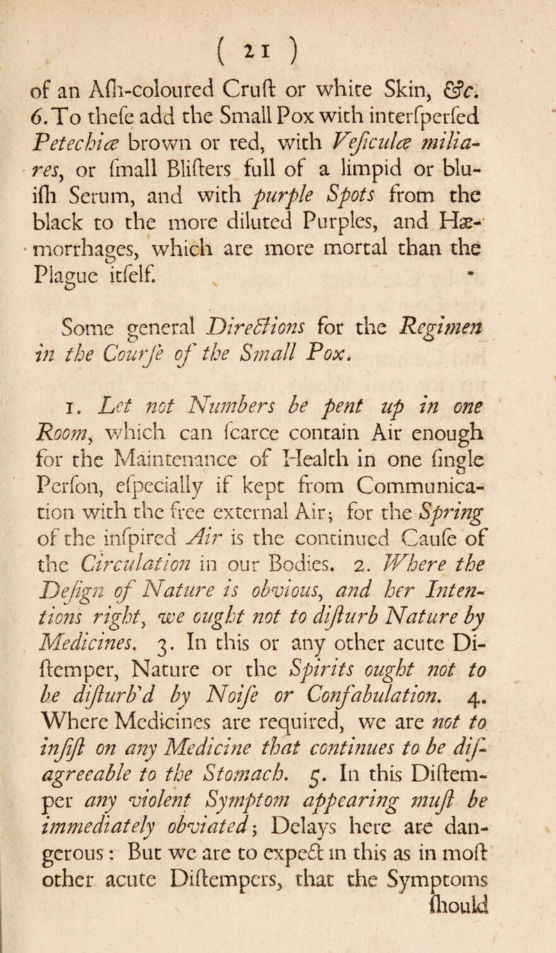 ( *1 ) of an Afh-coloured Cruft or white Skin, &amp;c. 6. To thefe add the Small Pox with interfperfed Petechia brown or red, with Vejicula milia- res, or fmall Blifters full of a limpid or blu- ifli Serum, and with purple Spots from the black to the more diluted Purples, and Hae¬ morrhages, which are more mortal than the Plague itfelf. Some general Directions for the Regimen in the Courfe of the Small Pox. i. Let not Numbers be pent up in one Room, which can icarce contain Air enough for the Maintenance of Health in one Angle Perfon, efpecially if kept from Communica¬ tion with the free external Air; for the Spring of the infpired Air is the continued Caufe of the Circulation in our Bodies. 2. Where the Dejign of Nature is obvious, and her Inten¬ tions right, we ought not to difurb Nature by Medicines. 3. In this or any other acute Di- ftemper, Nature or the Spirits ought not to be difurb'd by Noife or Confabulation. 4. Where Medicines are required, we are not to infifl on any Medicine that continues to be dif agreeable to the Stomach. 5. In this Diftem- per any violent Symptom appearing mufl be immediately obviated; Delays here are dan¬ gerous : But we are to exped m this as in moft other acute Diftempers, that the Symptoms fhouid