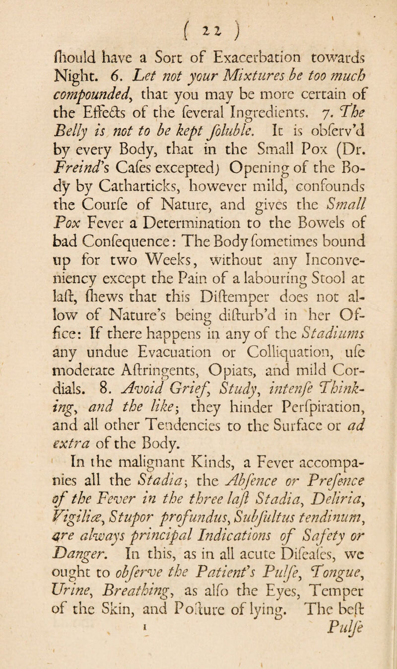 ( ** ) fhould have a Sore of Exacerbation towards Night. 6. Let not your Mixtures be too much compounded, that you may be more certain of the Effeds of the feveral Ingredients, 7. the Belly is not to be kept foluble. It is obferv’d by every Body, that in the Small Pox (Dr. Freind's Cafes exceptedj Opening of the Bo¬ dy by Catharticks, however mild, confounds the Courfe of Nature, and gives the Small Pox Fever a Determination to the Bowels of bad Confequence: The Body fometimes bound up for two Weeks, without any Inconve- niency except the Pain of a labouring Stool at laft, (hews that this Diftemper does not al¬ low of Nature’s being difturb’d in her Of¬ fice: If there happens in any of the Stadiums any undue Evacuation or Colliquation, ufe moderate Aftringents, Opiats, and mild Cor¬ dials. 8. Avoid Grief, Study, intenfe think¬ ing, and the like; they hinder Perfpiration, and all other Tendencies to the Surface or ad extra of the Body. In the malignant Kinds, a Fever accompa¬ nies all the Stadia; the Abfence or Prefence of the Fever in the three la ft Stadia, Deliria, Vigilice, Stupor profundus, Subfultus tendinum, are always principal Indications of Safety or Danger. In this, as in all acute Difeales, we ought to obferve the Patient's Pulfe, tongue, Urine, Breathing, as alfo the Eyes, Temper of the Skin, and Pollute of lying. The bed 1 Pulfe 1