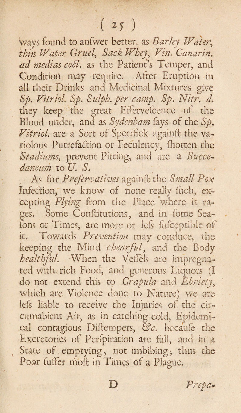 ways found to anfwer better, as Barley Water*y thin Water Gruel, Sack Whey, Vm. Canarin. medias coB. as the Patient’s Temper, and Condition may require. After Eruption -in all their Drinks and Medicinal Mixtures give Sp. Vitriol Sp. Sulph. per camp. Sp. Nitr. d. they keep the great Effervefcence of the Blood under, and as Sydenham (ays of the Sp. Vitriol are a Sort of Specifick againft the va¬ riolous Putrefaction or Feculency, ftiorten the Stadiums, prevent Pitting, and arc a Sucre- daneum to K 5. r As for Prefer vat Ives againft; the Small Pox Infection, we know of none really (iich, ex¬ cepting Flying from the Place °where it ra¬ ges. Some Conftitutions, and in fome Sea- fons or Times, are more or lefi fufceptible of it. Towards Prevention may conduce, the keeping the Mind chearful, and the Body healthful When the VefTels are impregna¬ ted with, rich Food, and generous Liquors (I do not extend this to Crapula and Ebriefy, which are Violence done to Nature) we are lefs liable to receive the Injuries of the cir- cumabient Air, as in catching cold, Epidemi¬ cal contagious Diflempers, &amp;c. becaufe the Excretories of Perfpiration are full, and in a State of emptying, not imbibing-, thus the Poor fuffer moft in Tunes of a Plague. D Prepa-