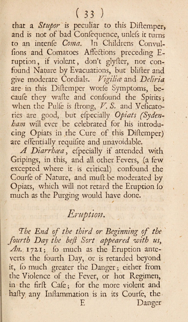 that a Stupor is peculiar to this Diftemper, and is not of bad Confequence, unlefs it turns to an intenfe Coma. In Childrens Convul- fions and Comatoes Affeftions preceding E- ruption, if violent, don’t glyfter, nor con¬ found Nature by Evacuations, but blifter and give moderate Cordials. Vigilice and Deliria are in this Diftemper worfe Symptoms, be- caufe they wade and confound the Spirits; when the Pulfe is ftrong, V. S. and Veficato- ries are good, but efpecially Opiats (Syden¬ ham will ever be celebrated for his introdu¬ cing Opiats in the Cure of this Diftemper) are eftentially requifite and unavoidable. A Diarrhoea, efpecially if attended with Gripings, in this, and all other Fevers, (a few excepted where it is critical) confound the Courfe of Nature, and muft be moderated by Opiats, which will not retard the Eruption fo much as the Purging would have done. i' ’) * Eruption. 1The End of the third or Beginning of the fourth Day the be ft Sort appeared with usy An. 17x1; fo much as the Eruption ante- verts the fourth Day, or is retarded beyond it, fo much greater the Danger; either from the Violence of the Fever, or hot Regimen, in the firft Cafe; for the more violent and hafty any Inflammation is in its Courfe, the E Danger