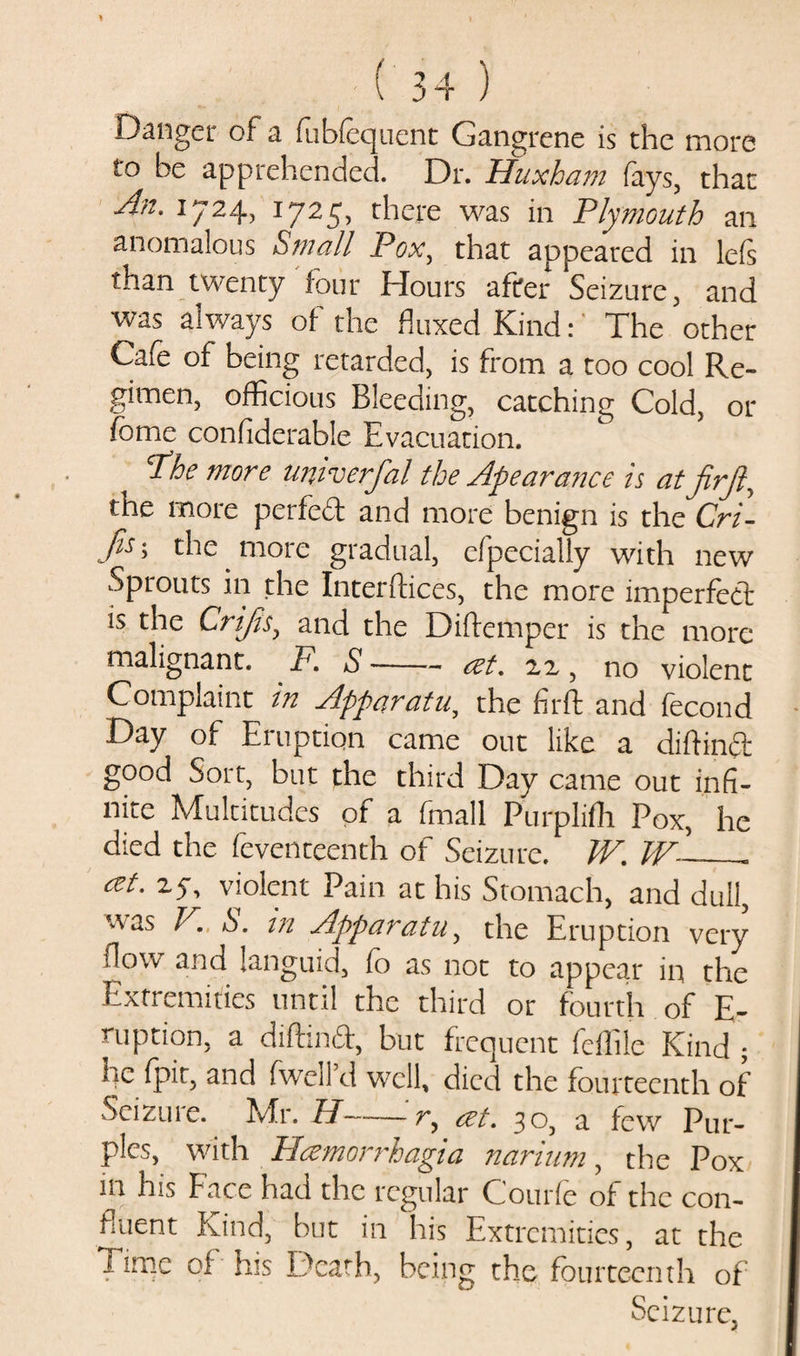 Danger of a fubfequent Gangrene is the more to he apprehended. Dr. Huxham fays, that An. 1724, 1725, there was in Plymouth an anomalous Small Pox, that appeared in lefs than twenty four Hours after Seizure, and was always of the fluxed Kind:' The other Cafe of being retarded, is from a too cool Re¬ gimen, officious Bleeding, catching Cold, or fomc considerable Evacuation. The more univerfal the Apearance is at firjl, the more perfed and more benign is the Cri- c^c tnore gradual, efpecially with new Sprouts in the Interftices, the more imperfect is the Crijis, and the Diftemper is the more malignant. F, S --&lt;zt, 22 , no violent Complaint in Apparatu., the firft and fecond Day of Eruption came out like a diftind good Sort, but the third Day came out infi¬ nite Multitudes of a fmall Purplifh Pox, he died the feventeenth of Seizure. W. W~_- cet.z^ violent Pain at his Stomach, and dull, uas V. S. m Apparatu, the Eruption very flow and languid, fo as not to appear in the Extremities until the third or fourth of E- mption, a diftind, but frequent fellile Kind ; he fpit, and fwcll’d well, died the fourteenth of Seizui e. Mr. TP-r, cet. 30, a few Pur¬ ples, with Hczmorrhagia narium, the Pox in his Face had the regular Courfe of the con¬ fluent Kind, but in his Extremities, at the Time of his Death, being the fourteenth of Seizure.