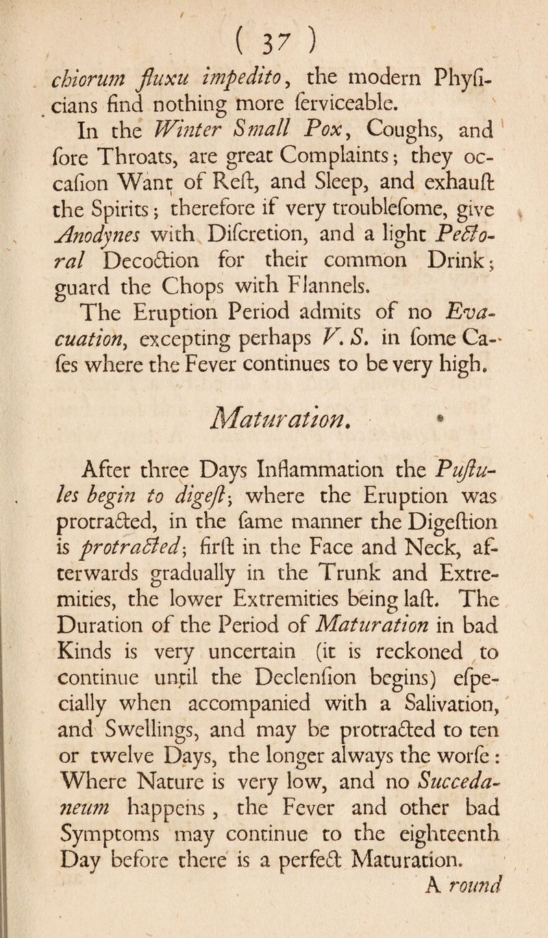 chiorum fiuxu imp edit o, the modern Phyfi- cians find nothing more ferviceable. In the Winter Small Pox, Coughs, and fore Throats, are great Complaints; they oc- cafion Want of Reft, and Sleep, and exhauft the Spirits; therefore if very troublefome, give Anodynes with Difcretion, and a light Pecto¬ ral Decodion for their common Drink; guard the Chops with Flannels. The Eruption Period admits of no Eva¬ cuation, excepting perhaps V. S. in feme Ca-* fes where the Fever continues to be very high. Maturation. • After three Days Inflammation the Pujlu- les begin to digejl; where the Eruption was protraded, in the fame manner the Digeftion is protracted; firft in the Face and Neck, af¬ terwards gradually in the Trunk and Extre¬ mities, the lower Extremities being laft. The Duration of the Period of Maturation in bad Kinds is very uncertain (it is reckoned to continue until the Declenfion begins) efpe- cially when accompanied with a Salivation, and Swellings, and may be protraded to ten or twelve Days, the longer always the worfe : Where Nature is very low, and no Succeda- neum happens , the Fever and other bad Symptoms may continue to the eighteenth Day before there is a perfed Maturation. A round