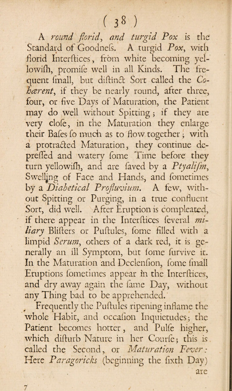 ( ) A round florid, and turgid Pox is the Standard of Goodnefs. A turgid Pox, with florid Interftices, from white becoming yel- lowifh, promife well in all Kinds. The fre¬ quent (mail, but diftinct Sort called the Co¬ herent, if they be nearly round, after three, four, or five Days of Maturation, the Patient may do well without Spitting ; if they are very clofe, in the Maturation they enlarge their Bafes fo much as to flow together ; with a protra&amp;ed Maturation, they continue de- prefled and watery fome Time before they turn yellowifh, and are faved by a Ptyalifm, Swelling of Face and Hands, and fometimes by a Diabetical Proflluvium. A few, with¬ out Spitting or Purging, in a true confluent Sort, did well. After Eruption is compleated, if there appear in thq Interftices feveral mi¬ liary Blifters or Puftules, fome filled with a limpid Serum, others of a dark red, it is ge¬ nerally an ill Symptom, but iome furvive it. In the Maturation and Declenfion, fome final! Eruptions fometimes appear in the Interftices, and dry away again the fame Day, without any Thing bad to be apprehended. Frequently the Puftules ripening inflame the whole Habit, and occafion Inquietudes; the Patient becomes hotter, and Pulfe higher, which difturb Nature in her Courfe; this is called the Second, or Maturation Fever: Here Paragoricks (beginning the fixth Day) are 7