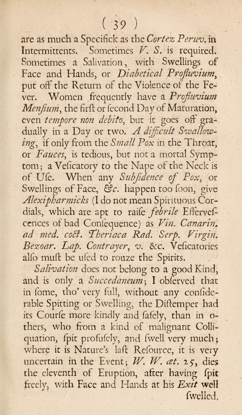 are as much a Specifick as die Cortez Peruv. in Intermittents. Sometimes V. S. is required. Sometimes a Salivation, with Swellings of Face and Hands, or Diabetical Profluvium, put oft' the Return of the Violence of the Fe¬ ver. Women frequently have a Profiuvium Menfinm, the firft or fecond Day of Maturation, even tempore non debito, but it goes oft gra¬ dually in a Day or two. A difficult Swallow¬ ing., if only from the Small Pox in the Throat, or Fauces, is tedious, but not a mortal Symp¬ tom; a Veficatory to the Nape of the Neck is of Ufe. When any Subjidence of Poxy or Swellings of Face, &amp;c. happen too Soon, give Alexipharmicks (I do not mean Spirituous Cor¬ dials, which are apt to raife febrile Efferves¬ cences of bad Confequence) as Vin. Gan arm, ad med. cold. Fheriaca Rad. Serp. Virgin, Bezoar. Lap. Contrayery v. 3zc. Veficatories alfo muff be ufed to rouze the Spirits. Salivation does not belong to a good Kind, and is only a Succedaneum; I obferved that in fome, tho’ very full, without any confide- rable Spitting or Swelling, the Diftemper had its Courfe more kindly and fafely, than in o- thcrs, who from a kind of malignant Colli- quation, fpit profufely, and Swell very much; where it is Nature’s laft Refource, it is very uncertain in the Event; W. TV. at. ay, dies the eleventh of Eruption, after having fpit freely, with Face and Hands at his Exit well Swelled.