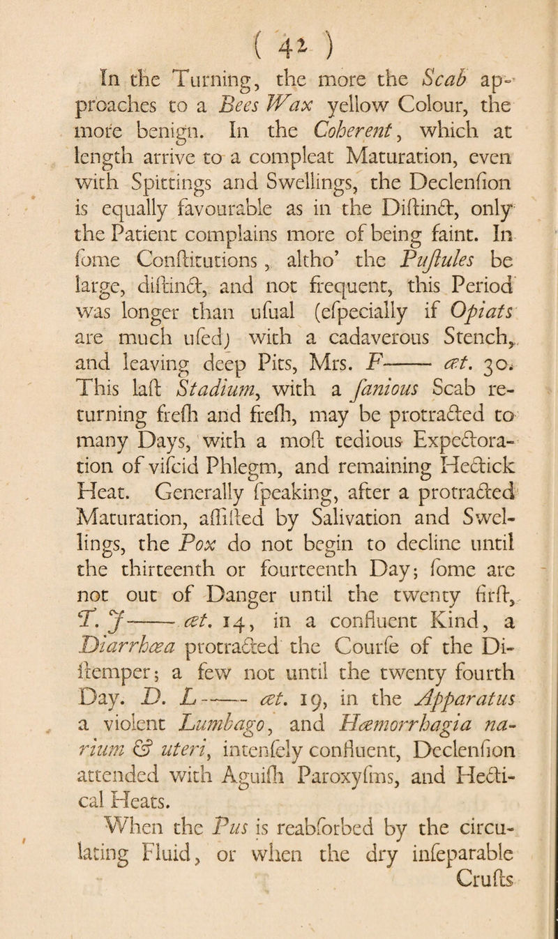 ( 41 ) In die Turning, die more the Scab ap¬ proaches to a Bees Wax yellow Colour, the more benign. In the Coherent, which at length arrive to a compleat Maturation, even with Spittings and Swellings, the Declenfion is equally favourable as in the Diftind, only the Patient complains more of being faint. In fome Conftitutions, altho’ the Pnjlules be large, diftind, and not frequent, this Period was longer than ufual (efpecially if Opiats are much ufedj with a cadaverous Stench* and leaving deep Pits, Mrs. F- cr.t. 30, This laft Stadium, with a famous Scab re¬ turning frefli and frefli, may be protraded to many Days, with a mod tedious Expedora- tion of vifcid Phlegm, and remaining Hedick Heat. Generally fpeaking, after a protraded Maturation, aflifted by Salivation and Swel¬ lings, the Pox do not begin to decline until the thirteenth or fourteenth Day; fome are not out of Danger until die twenty firft, T.y— — ret. 14, in a confluent Kind, a Diarrhoea protraded the Courfe of the Di- ileniper; a few not until the twenty fourth Day. D. L-act. 19, in the Apparatus a violent Lumbago, and Hcemorrhagia na- rium &amp; uteri, intenfely confluent, Declenfion attended with Aguifii Paroxyfms, and Hedi- cal Pleats. When the Pus is reabforbed by the circu¬ lating Fluid, or when the dry infeparable Crufts