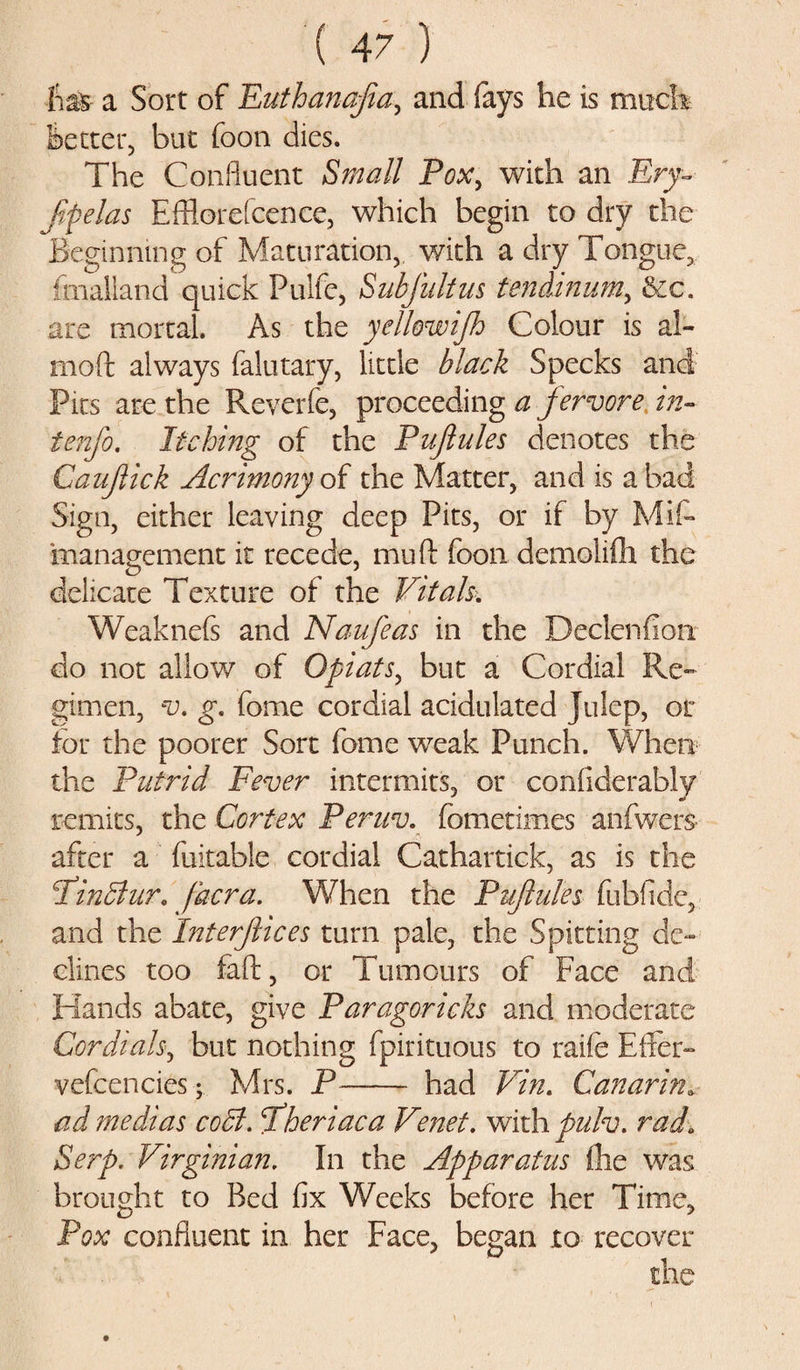 has a Sort of Euthanajia, and (ays he is much Better, but foon dies. The Confluent Small Pox, with an Ery- Jifielas Efflorefcence, which begin to dry the Beginning of Maturation,, with a dry Tongue, imailand quick Pulfe, Sabjultus tendinum, &amp;c. are mortal. As the yelhwijh Colour is al- moft always falutary, little black Specks and Pits are the Reverfe, proceeding a fervore in- tenfo. Itching of the Pujlules denotes the Caujlick Acrimony of the Matter, and is a bad Sign, either leaving deep Pits, or if by Mis¬ management it recede, mud foon demolifh the delicate Texture of the Vitals. Weaknefs and Naufeas in the Declenfiorr do not allow of Opiats, but a Cordial Re¬ gimen, v. g. feme cordial acidulated Julep, or for the poorer Sort feme weak Punch. When the Putrid Fever intermits, or considerably remits, the Cortex Pernv. Sometimes anfwers- after a Suitable cordial Cathartick, as is the Pindlur. jdcra. When the Pujlules fubfide, and the Interfilees turn pale, the Spitting de¬ clines too faft, or Tumours of Face and Hands abate, give Paragoricks and moderate Cordials, but nothing fpirituous to raife Effer- vefcencies ; Mrs. P- had Vin. Canarin. ad medias cold, fiheriaca Venet. with pulv. rad. Serp. Virginian. In the Apparatus (he was brought to Bed fix Weeks before her Time, Pox confluent in her Face, began to recover