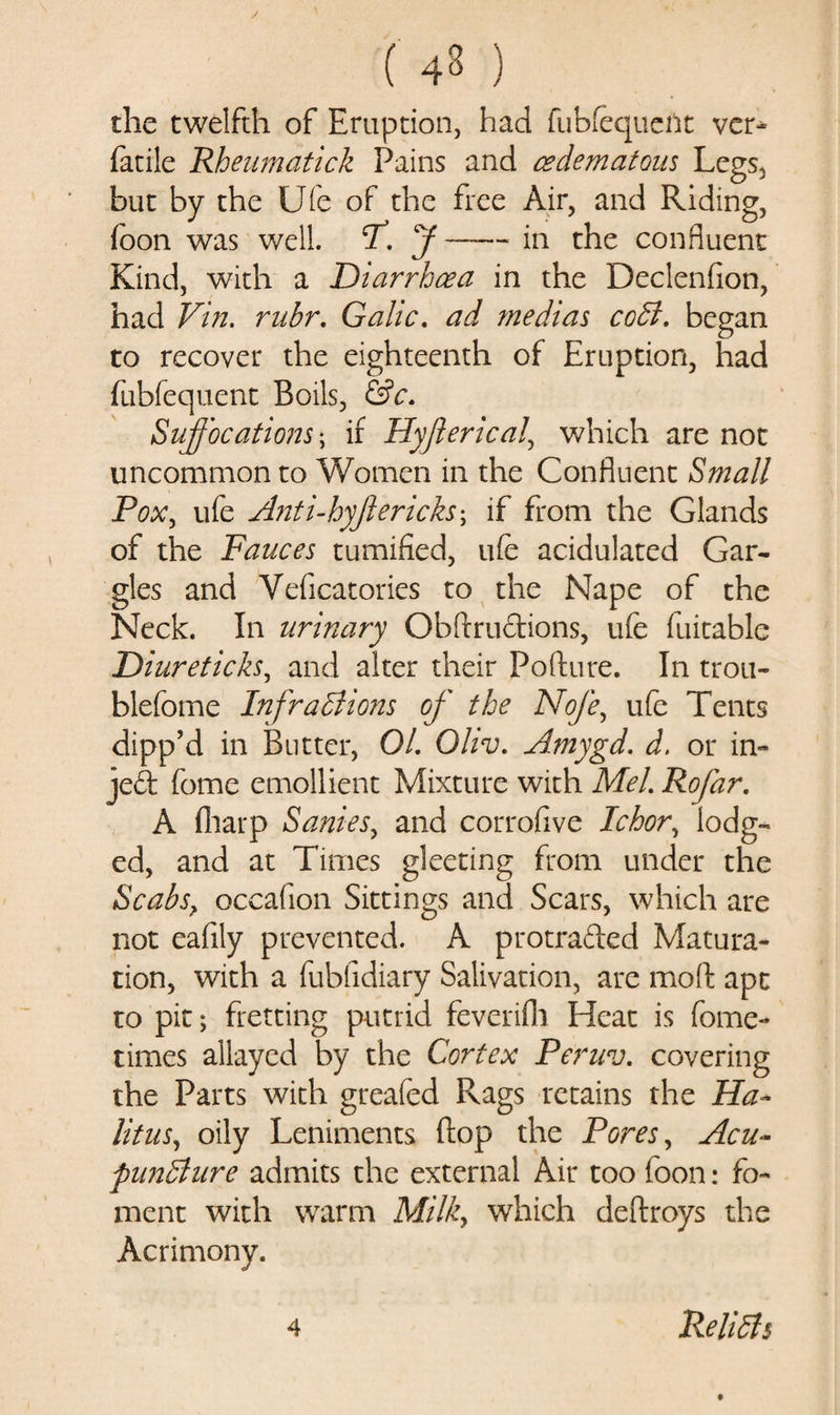 y ( 4S ) the twelfth of Eruption, had fubfequent ver- facile Rheumatick Pains and cedematous Legs, but by the Ufe of the free Air, and Riding, foon was well. CT. J-in the confluent Kind, with a Diarrhoea in the Declenfion, had Vin. rubr. Gahc. ad medias coCt. began to recover the eighteenth of Eruption, had fubfequent Boils, &amp;c. Suffocations; if Hyjierical, which are not uncommon to Women in the Confluent Small Pox, ufe Anti-hyjlcricks \ if from the Glands of the Fauces minified, ufe acidulated Gar¬ gles and Veficatories to the Nape of the Neck. In urinary Obftructions, ufe fuitable Diureticks, and alter their Pollute. In trou- blefome Infractions of the Nofe, ufe Tents clipp’d in Butter, 01. Oliv. Amygd. d. or in- jed feme emollient Mixture with Mel. Rofar. A (harp Sanies, and corrofive Ichor, lodg¬ ed, and at Times gleeting from under the Scabs? occafion Sittings and Scars, which are not eafily prevented. A protraded Matura¬ tion, with a fubfidiary Salivation, are moll apt to pit; fretting putrid feverifh Heat is feme- times allayed by the Cortex Peruv. covering the Parts with greafed Rags retains the Ha¬ bitus, oily Leniments (lop the Pores, Acu¬ puncture admits the external Air too foon: fo¬ ment with warm Milk, which deftroys the Acrimony.