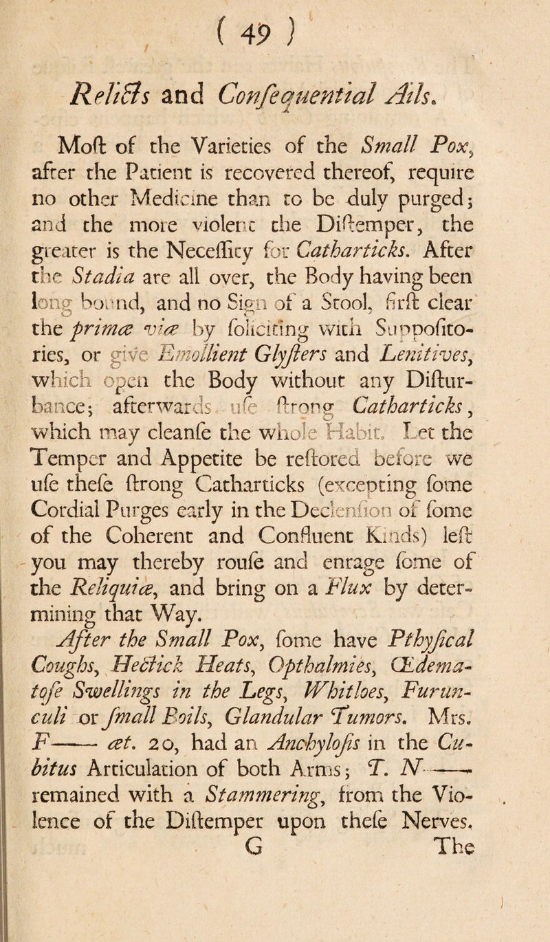 Reh&amp;s and ConfequenUal Ails. Mod of the Varieties of the Small Pox, after the Patient is recovered thereof, require no other Medicine than to be duly purged; and the more violent the Diftemper, the greater is the Necefficy for Catharticks. After the Stadia are all over, the Body having been long Son id, and no Sign of a Stool fir ft clear the primce vim by foliating with Suppofito- ries, or give Emollient Glyfters and Lenitives, which open the Body without any Diftur- bance; afterwards ufe ftrong; Catharticks, which may cleanfe the whole Habit. Let the Temper and Appetite be reftored before we life thefe ftrong Catharticks (excepting feme Cordial Purges early in the Dedenfion of feme of the Coherent and Confluent Kinds) left you may thereby roufe and enrage feme of the Reliquice, and bring on a Flux by deter¬ mining that Way. After the Small Pox, feme have Pthyf cal Coughs, He click Heats, Opthalmies, QLdema- tpfe Swellings in the Legs, Whithes, Furun- culi or Jmall Boils, Glandular \Tumors. Mrs. F—— ret. 20, had an Anchylofs in the Cu¬ bitus Articulation of both Arms; T. N- -—* remained with a Stammering, from the Vio¬ lence of the Diftemper upon thefe Nerves. G The