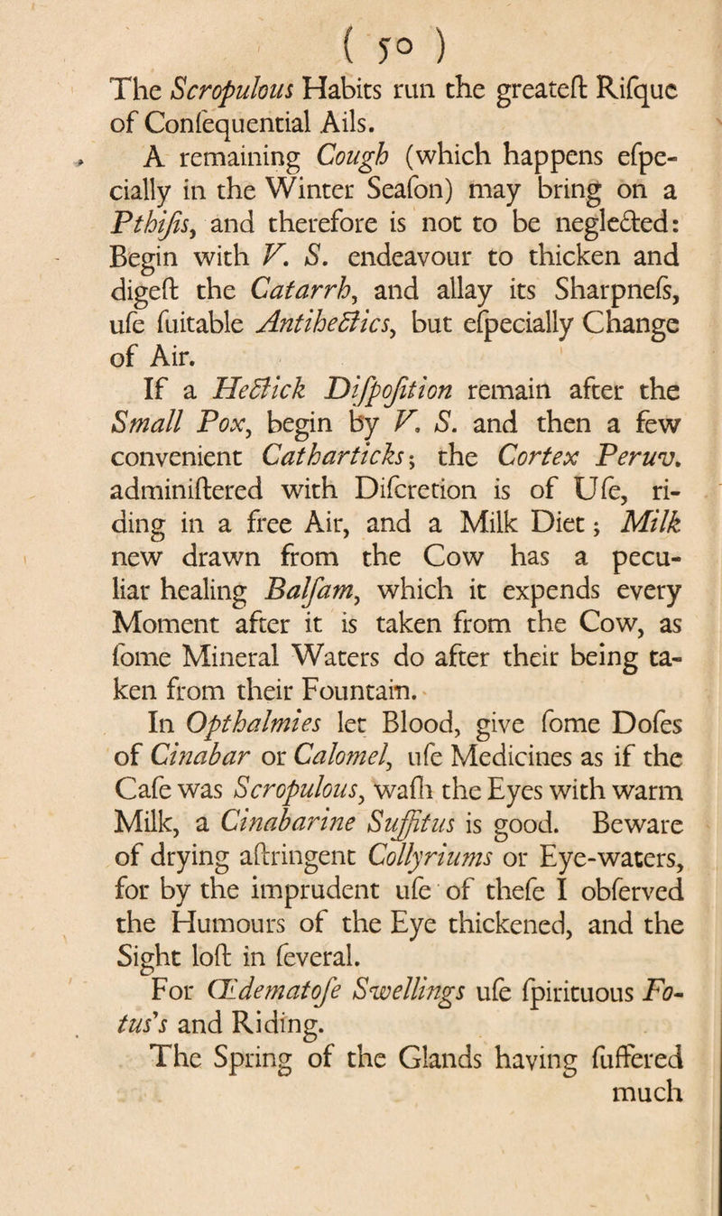 The Scropulous Habits run the greateft Rifque of Confequential Ails. A remaining Cough (which happens efpe- cially in the Winter Seafon) may bring on a Pthijisy and therefore is not to be negle&amp;ed: Begin with V. S. endeavour to thicken and digeft the Catarrh, and allay its Sharpneft, ufe fuitable AntiheffiicSy but efpecially Change of Air. If a He&amp;ick Difpofition remain after the Small Pox, begin by F, S. and then a few convenient Catharticksy the Cortex Peruv. adminiftered with Difcretion is of Ufe, ri¬ ding in a free Air, and a Milk Diet; Milk new drawn from the Cow has a pecu¬ liar healing BalfaMy which it expends every Moment after it is taken from the Cow, as fome Mineral Waters do after their being ta¬ ken from their Fountain. In Opthalmies let Blood, give fome Dofes of Cinahar or Calomel, ufe Medicines as if the Cafe was Scropulous, wafli the Eyes with warm Milk, a Cinabarine Sujfitus is good. Beware of drying aftringent Collyriums or Eye-waters, for by the imprudent ufe of thefe I obferved the Humours of the Eye thickened, and the Sight loft in feveral. For GLdematofe Swellings ufe fpirituous Fe¬ tus's and Riding. The Spring of the Glands having fuffered much