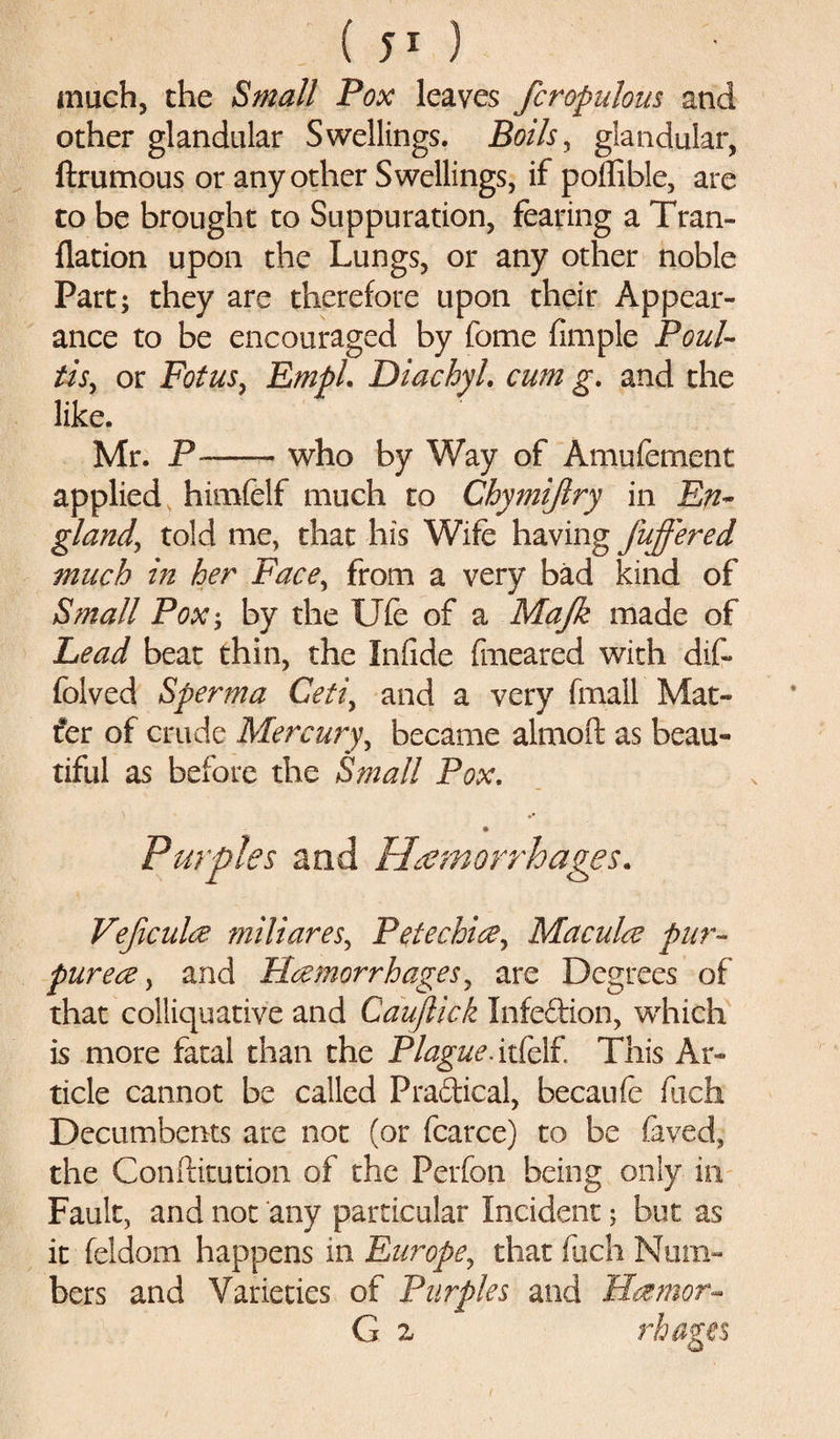 much, the Small Pox leaves /crapulous and other glandular Swellings. Boils, glandular, ftrumous or any other Swellings, if poflible, are to be brought to Suppuration, fearing a Tran- flation upon the Lungs, or any other noble Part; they are therefore upon their Appear¬ ance to be encouraged by fome fimple Foul- Usr or FotuSy EmpL Diachyl. cum g. and the like. Mr. P--who by Way of Amu foment applied himfelf much to Chymiffry in En~ glandy told me, that his Wife having /offered much in her Facey from a very bad kind of Small Pox; by the Ufe of a Ma/k made of Lead beat thin, the Infide fmeared with dif- folved Sperma Getiy and a very fmall Mat- t®er of crude Mercury, became almoft as beau¬ tiful as before the Small Pox. Purples and /hemorrhages. Ve/culct miliareSy Petechia, Macula pur¬ purea , and Hemorrhages, are Degrees of that colliquative and Cauflick Infedion, which is more fatal than the Plague* itfelf This Ar¬ ticle cannot be called Pradical, becaufe fuch Decumbents are not (or fcarce) to be faved, the Confhtution of the Perfon being only in Fault, and not any particular Incident; but as it feldom happens in Europe, that fuch Num¬ bers and Varieties of Purples and Hamor- G z rhages