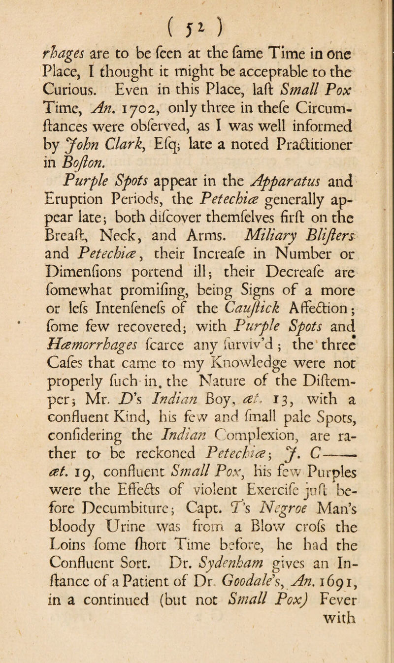 . / * / rhages are to be feen at the fame Time in one Place, I thought it might be acceptable to the Curious. Even in this Place, laft Small Pox Time, An. 1702, only three in thefe Circum- ilances were obferved, as I was well informed by John Clark, Efq; late a noted Praditioner in Bofton. Purple Spots appear in the Apparatus and Eruption Periods, the Petechia generally ap¬ pear late; both difcover themfelves firft on the Brea ft. Neck, and Arms. Miliary Blijlers and Petechia, their Increafe in Number or DimenGons portend ill 5 their Decreafe are fomewhat promifing, being Signs of a more or lefs Intenfeneft of the Caujlick Aflfedion; fome few recovered; with Purple Spots and Hamorrhages fcarce any furviv’d; the three Cafes that came to my Knowledge were not properly fuch in. the Nature of the Diftem- per; Mr. D's Indian Boy, at. 13, with a confluent Kind, his fe /v^ and fmall pale Spots, confidering the Indian Complexion, are ra¬ ther to be reckoned Petechia; J. C—— at. 19, confluent Small Pox, his few Purples were the Effeds of violent Exercife iuft be- fore Decumbiturc; Capt. is Negroe Man’s bloody Urine was from a Blow crofs the Loins fome fhort Time before, he had the Confluent Sort. Dr. Sydenham gives an In- ftance of a Patient of Dr Goo dale's. An. 1691, in a continued (but not Small Pox) Fever with