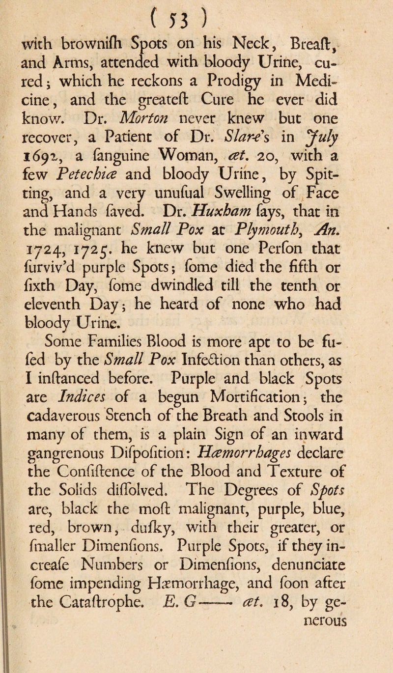 with brownifli Spots on his Neck, Bread, and Arms, attended with bloody Urine, cu¬ red i which he reckons a Prodigy in Medi¬ cine, and the greateft Cure he ever did know. Dr. Morton never knew but one recover, a Patient of Dr. Sfare's in July I&amp;9X, a (anguine Woman, at. 20, with a few Petechia and bloody Urine, by Spit¬ ting, and a very unufual Swelling of Face and Hands faved. Dr. Huxham fays, that in the malignant Small Pox at Plymouth, An. 1724, 1725. he knew but one Perfon that furviv’d purple Spots; fome died the fifth or fixth Day, fome dwindled till the tenth or eleventh Day; he heard of none who had bloody Urine. Some Families Blood is more apt to be fil¬ led by the Small Pox Infe&amp;ion than others, as I indanced before. Purple and black Spots are Indices of a begun Mortification; the cadaverous Stench of the Breath and Stools in many of them, is a plain Sign of an inward gangrenous Difpofition: Haemorrhages declare the Confidence of the Blood and Texture of the Solids didolved. The Degrees of Spots are, black the mod malignant, purple, blue, red, brown, dufky, with their greater, or fmaller Dimenfions. Purple Spots, if they in- creafe Numbers or Dimenfions, denunciate fome impending Haemorrhage, and foon after the Catadrophe. E. G—~ at. 18, by ge¬ nerous