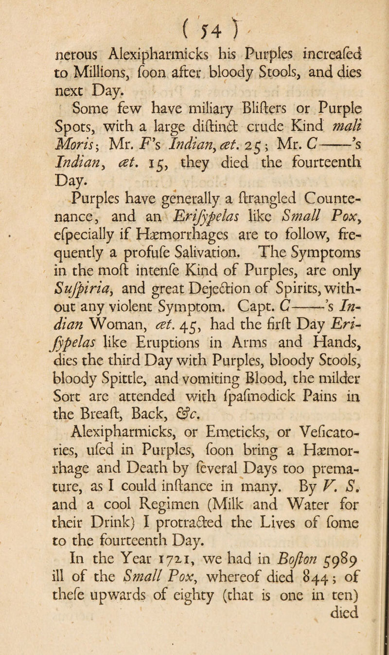 nerous Alexipharmicks his Purples increafed to Millions, foon after bloody Stools, and dies next Day. Some few have miliary Blifters or Purple Spots, with a large diftind crude Kind mali Moris; Mr. F’s Indian^ at. 25; Mr. C-’s Indian, at. 15, they died the fourteenth Day. Purples have generally a fixangled Counte¬ nance, and an Erifypelas like Small Pox9 efpecially if Hemorrhages are to follow, fre¬ quently a profufe Salivation. The Symptoms in the moft intenfe Kind of Purples, are only Sufpiria, and great Dejedion of Spirits, with¬ out any violent Symptom. Capt. C—— s In¬ dian Woman, at. 45, had the firft Day Eri¬ fypelas like Eruptions in Arms and Hands, dies the third Day with Purples, bloody Stools, bloody Spittle, and vomiting Blood, the milder Sort are attended with fpafmodick Pains in the Bread:, Back, &amp;c. Alexipharmicks, or Emeticks, or Veficato- ries, ufed in Purples, foon bring a Hemor¬ rhage and Death by feveral Days too prema¬ ture, as I could inftance in many. By V. S. and a cool Regimen (Milk and Water for their Drink) I protruded the Lives of fome to the fourteenth Day. In the Year 17x1, we had in Bojlon 5989 ill of the Small Pox, whereof died 844; of thefe upwards of eighty (that is one in ten) died