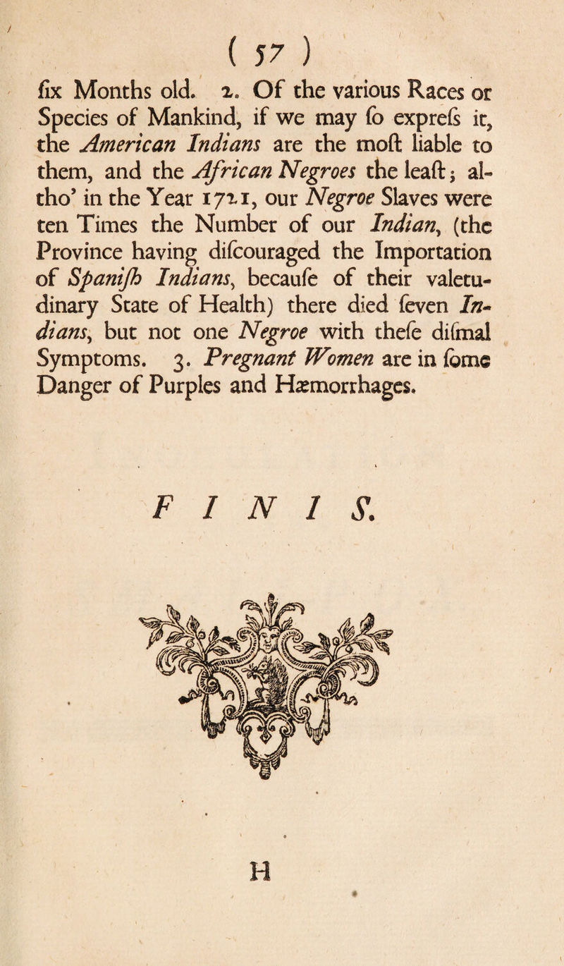 fix Months old. x. Of the various Races or Species of Mankind, if we may fo exprefi it, the American Indians are the mod liable to them, and the African Negroes the lead $ al« tho’ in the Year 17x1, our Negroe Slaves were ten Times the Number of our Indian, (the Province having difcouraged the Importation of Spanijh Indians, becaufe of their valetu¬ dinary State of Health) there died feven In¬ dians, but not one Negroe with thefe diimal Symptoms. 3. Pregnant Women are in feme Danger of Purples and Hemorrhages. FINIS. H