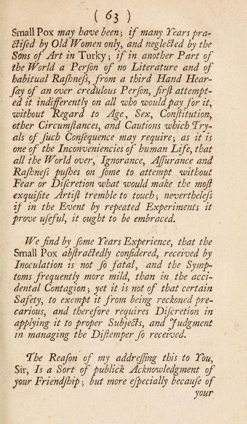 Smallpox may have been-, if many Tears pra- Bifed by Old Women only, and negleBed by the Sons of Art in Turky; if in another Part of the World a Perfon of no Literature and of habitual Rajhnefs, from a third Hand Hear- fay of an over credulous Perfon, firft attempt¬ ed it indifferently on all who would pay for it, without Regard to Age, Sex, Confutation, other Circumfances, and Cautions which Try- als of fuch Confequence may require; as it is one of the Inconveniencies of human Life, that all the World over, Ignorance, Affurance and Rafmefs pufhes 071 fome to attempt without Pear or Difcretion what would make the ?noft exquifite Art if tremble to touch neverthelefs if in the Event by repeated Experiments it prove ufeful, it ought to be embraced. We find by fome Tears Experience? that the Small Pox abflraBedly confidered\ received by Inoculation is not fo fataly and the Symp¬ toms frequently more mild’ than in the acci- dental Contagion; yet it is not of that certain Safety, to exempt it from being reckoned pre¬ carious, and therefore requires Dijcretion in applying it to proper Subjects, and Judgment in managing the Difemper Jo received. The Reafon of my addrejjing this to Tou, Sir, Is a Sort of publick Acknowledgment of your Friendjhip; but more efpecially becauje of
