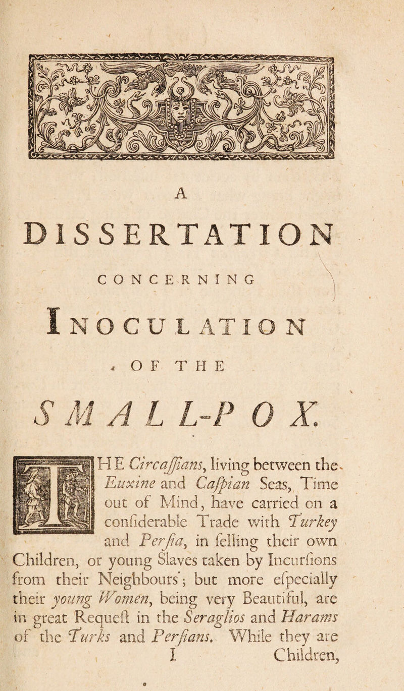 A DISSERTATION CONCERNING Inoculation 4 OF THE S M A L L-P 0 X. HE CircaJJians, living between the. Euxine and Cafpian Seas, Time out of Mind, have carried on a confiderable Trade with Pur key and Perjia, in felling their own Children, or young Slaves taken by Incurfions from their Neighbours*; but more efpecially their young Women, being very Beautiful, are in great Re quell in the Seraglios and War am s of the Purks and Per pans. While they are I Children, o