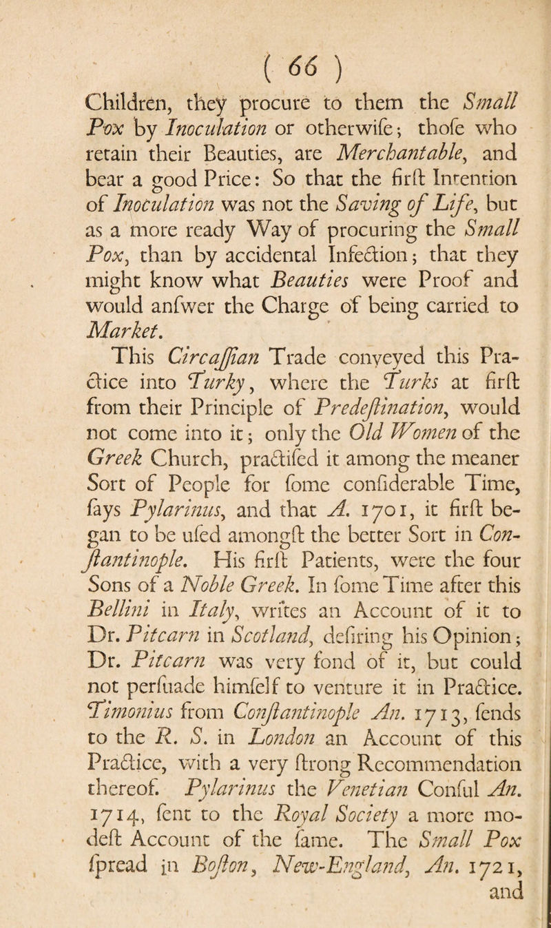 Children, they procure to them the Small Pox by Inoculation or otherwife *, thofe who retain their Beauties, are Merchantable, and bear a good Price: So that the firft Indention of Inoculation was not the Saving of Life, but as a more ready Way of procuring the Small Pox, than by accidental Infe&amp;ion; that they might know what Beauties were Proof and would anfwer the Charge of being carried to Market. This Circajjian Trade conveyed this Pra¬ ctice into Parky, where the lurks at firft from their Principle of Predejlination, would not come into it; only the Old JVcmien of the Greek Church, praftifed it among the meaner Sort of People for feme confiderable Time, fays Pylarinus, and that A. 1701, it firft be¬ gan to be ufed amongft the better Sort in Con- jlantinople. His firft Patients, were the four Sons of a Noble Greek. In fomeTime after this Bellini in Italy, writes an Account of it to Dr. Pitcarn in Scotland, defiring his Opinion; Dr. Pitcarn was very fond of it, but could not perfuade himfelf to venture it in Praftice. Pimonius from Conjlantinople An. 1713, fends to the R. S. in London an Account of this Pra&amp;ice, with a very ftrong Recommendation thereof. Pylarinus the Venetian Conful An. 1714, fent to the Royal Society a more mo- deft Account of the fame. The Small Pox fpread in Bojlon, New-England. An. 1721,