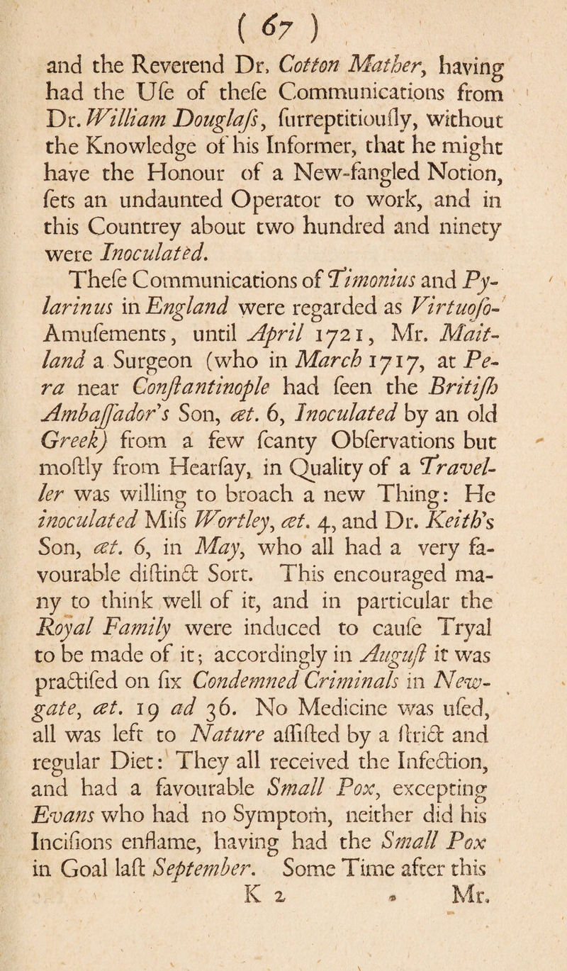 and the Reverend Dr, Cotton Mather, having had the Ufe of thefe Communications from Dr. William Douglafs, furreptitioufly, without the Knowledge of his Informer, that he might have the Honour of a New-fangled Notion, fets an undaunted Operator to work, and in this Countrey about two hundred and ninety were Inoculated. Thefe Communications of T’imonius and Py- larinus in England were regarded as Virtuofo- Amufements, until April 1721, Mr. Mait¬ land a Surgeon (who in March 1717, at Pe¬ ru near Conjlantinople had feen the BritiJfj AmbaJJado r s Son, at. 6, Inoculated by an old Greek) from a few fcanty Obfervations but moftly from Hearfay, in Quality of a 'Travel¬ ler was willing to broach a new Thing: He inoculated Mifs Worthy, at. 4, and Dr. Keith’s Son, at. 6, in May, who all had a very fa¬ vourable diftinft Sort. This encouraged ma¬ ny to think well of it, and in particular the Royal Family were induced to caufe Tryal to be made of it; accordingly in Augufl it was pradifed on fix Condemned Criminals in New¬ gate, at. 19 ad 36. No Medicine was ufed, all was left to Nature affifted by a flrict and regular Diet: They all received the Infcftion, and had a favourable Small Pox, excepting Evans who had no Symptom, neither did his Incifions enflame, having had the Small Pox in Goal laft September. Some Time after this K 2 * Mr,
