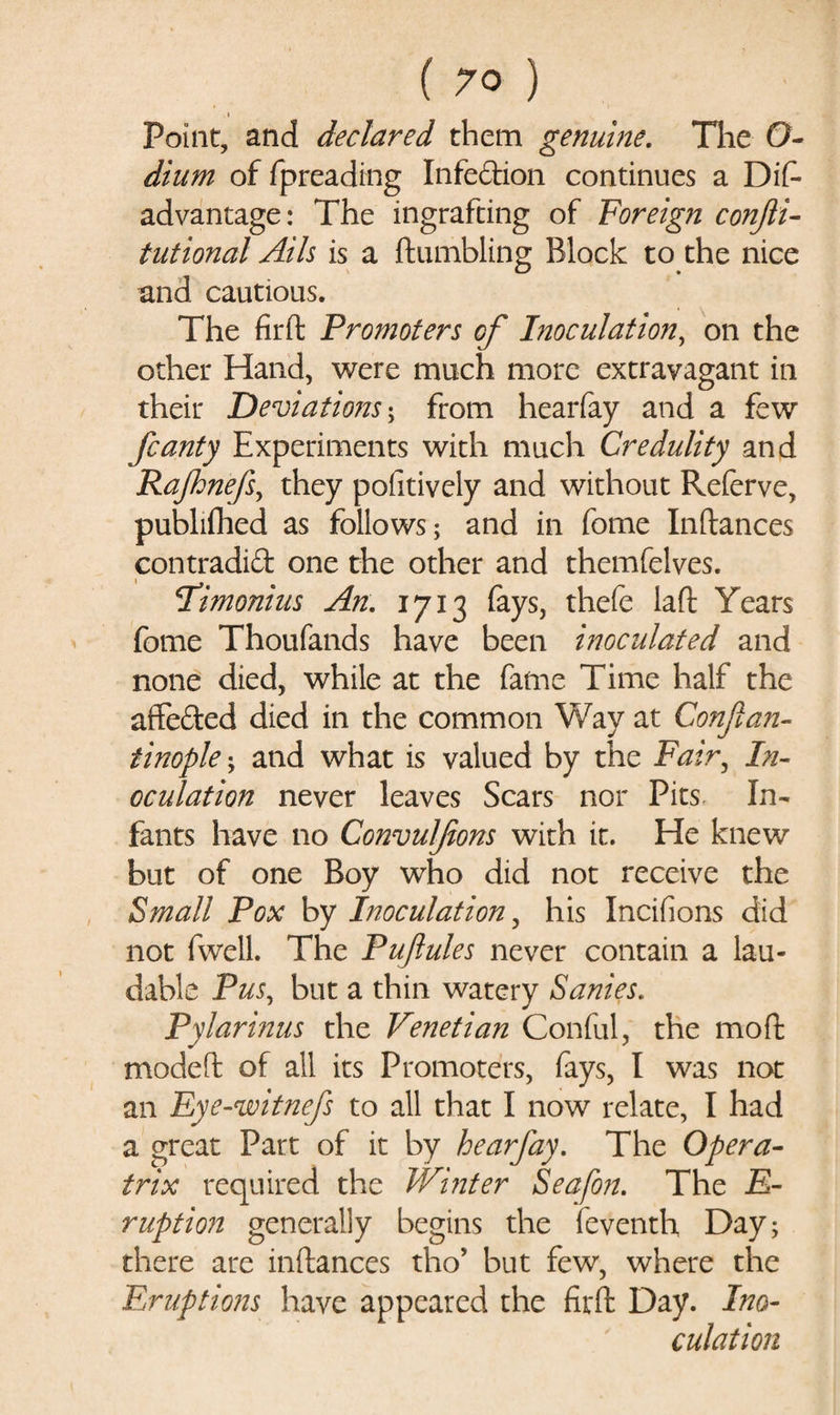 Point, and declared them genuine. The O- dium of fpreading Infedion continues a Dis¬ advantage: The ingrafting of Foreign conjii- tutional Ails is a Stumbling Block to the nice and cautious. The firft Promoters cf Inoculation, on the other Hand, were much more extravagant in their Deviations; from hearfay and a few fcanty Experiments with much Credulity and Rafhnefs, they pofitively and without Referve, publifhed as follows; and in Some Inftances contradid one the other and themfelves. I’imonius An: 1713 fays, thefe laft Years fome Thoufands have been inoculated and none died, while at the fame Time half the affeded died in the common Way at Conjlan- tinople; and what is valued by the Fair, In¬ oculation never leaves Scars nor Pits In¬ fants have no Convulfions with it. He knew but of one Boy who did not receive the Small Pox by Inoculation, his Incifions did not fwell. The Pufules never contain a lau¬ dable Pus, but a thin watery Sanies. Pylarinus the Venetian Conful, the mod modeft of all its Promoters, fays, I was not an Eye-witnefs to all that I now relate, I had a great Part of it by hearfay. The Opera- trix required the Winter Seafon. The Ir¬ ruption generally begins the Seventh Day; there are inftances tho5 but few, where the Eruptions have appeared the firft Day. Ino¬ culation