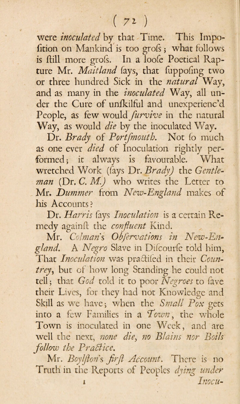 were inoculated by that Time. This Impo- fition on Mankind is too grofs; what follows is ftill more grofs. In a loofe Poetical R.ap- ture Mr. Maitland fays, that fuppofmg two or three hundred Sick in the natural Way, and as many in the inoculated Way, all un¬ der the Cure of unfkilful and unexperienc’d People, as few would furvive in the natural Way, as would die by the inoculated Way. Dr. Brady of Portfmouth. Not fo much as one ever died of Inoculation rightly per¬ formed ; it always is favourable. What wretched Work (fays Dr. Brady) the Gentle¬ man (Dr. C. M.) who writes the Letter to Mr. Hummer from New-England makes of his Accounts? Dr. Harris fays Inoculation is a certain Re¬ medy againfl the confluent Kind. Mr. Caiman's Qhferroations in New-En¬ gland. A Negro Slave in Difcourfe told him, That Inoculation was praftiied in their Coun- trey, but of how long Standing he could not tell; that God told it to poor Negroes to fave their Lives, for they had not Knowledge and Skill as we have; when the Small Pox gets into a few Families in a Pown, the whole Town is inoculated in one Week, and are well the next, none die, no Plains nor Boils follow the Practice. Mr. Boylflons firft Account. There is no Truth in the Reports of Peoples dying under i Inocu-