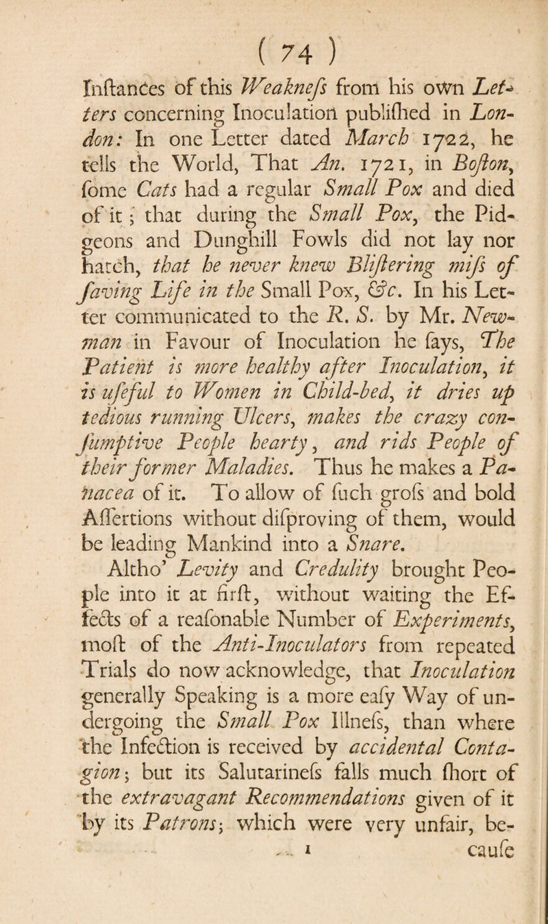 fnftances of this Weaknefs from his own LeU ters concerning Inoculation publiflied in Lon¬ don: In one Letter dated March 17-22, he tells the World, That An. 1721, in Boflony fome Cats had a regular Small Pox and died of it; that during the Small Poxy the Pid- geons and Dunghill Fowls did not lay nor hatch, that he never knew Bliftering mifs of faving Life in the Small Pax, &amp;c. In his Let¬ ter communicated to the R. S. by Mr. New¬ man in Favour of Inoculation he fays, Phe Patient is more healthy after Inoculation, it is ufeful to Women in Child-bed, it dries up tedious running Ulcers, makes the crazy con- fumptive People hearty, and rids People of their former Maladies. Thus he makes a Pa¬ nacea of it. To allow of fuch grofs and bold Affertions without difproving of them, would be leading; Mankind into a Snare. Altho’ Levity and Credulity brought Peo¬ ple into it at firft, without waiting the Ef¬ fects of a reafonable Number of Experiments, mod of the Anti-Inoculators from repeated Trials do now acknowledge, that Inoculation generally Speaking is a more eafy Way of un¬ dergoing the Small Pox Illnefs, than where the Infedion is received by accidental Conta¬ gion ; but its Salutarinefs falls much fliort of the extravagant Recommendations given of it by its Patrons; which were very unfair, be- i caufe